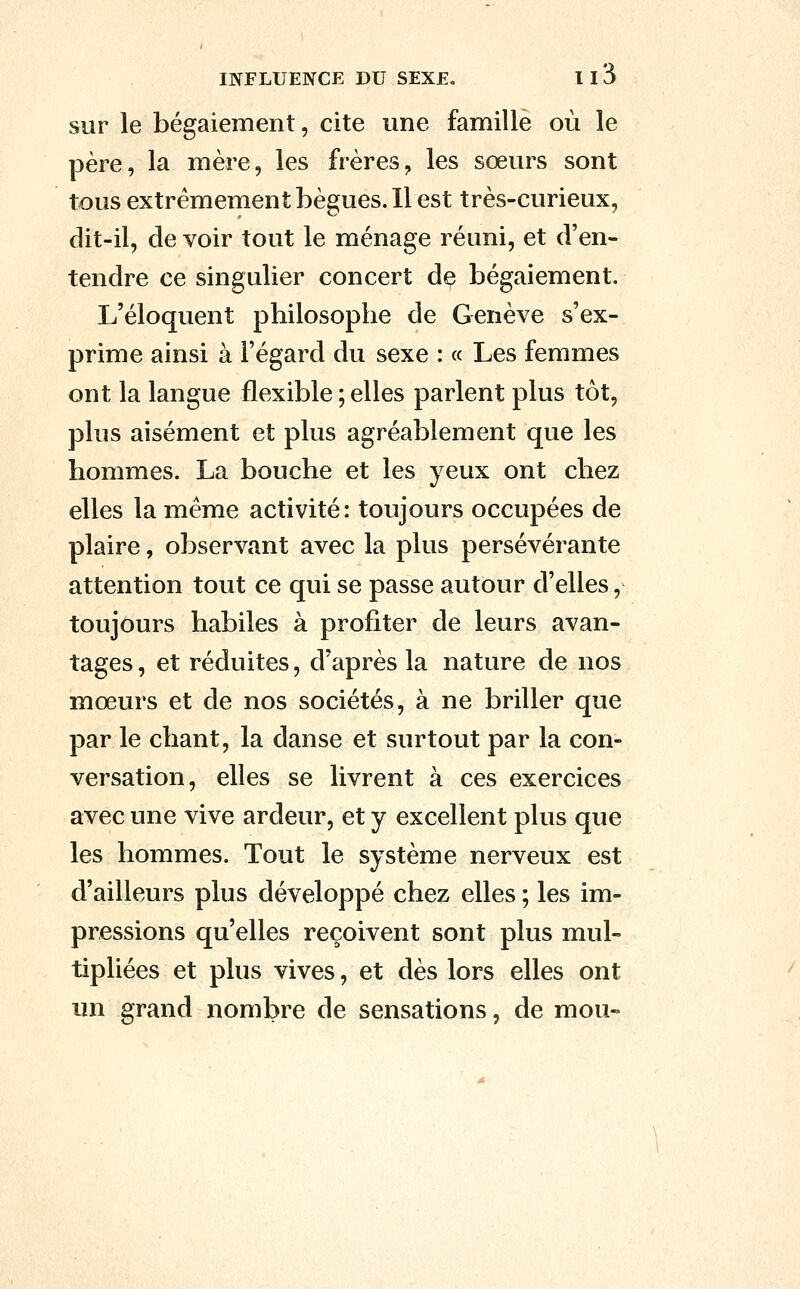 sur le bégaiement, cite une famille où le père, la mère, les frères, les sœurs sont tous extrêmement bègues. Il est très-curieux, dit-il, de voir tout le ménage réuni, et d'en- tendre ce singulier concert de bégaiement. L'éloquent philosophe de Genève s'ex- prime ainsi à l'égard du sexe : « Les femmes ont la langue flexible ; elles parlent plus tôt, plus aisément et plus agréablement que les hommes. La bouche et les yeux ont chez elles la même activité: toujours occupées de plaire, observant avec la plus persévérante attention tout ce qui se passe autour d'elles, toujours habiles à profiter de leurs avan- tages , et réduites, d'après la nature de nos mœurs et de nos sociétés, à ne briller que par le chant, la danse et surtout par la con- versation, elles se livrent à ces exercices avec une vive ardeur, et y excellent plus que les hommes. Tout le système nerveux est d'ailleurs plus développé chez elles ; les im- pressions qu'elles reçoivent sont plus mul- tipliées et plus vives, et dès lors elles ont un grand nombre de sensations, de mou-