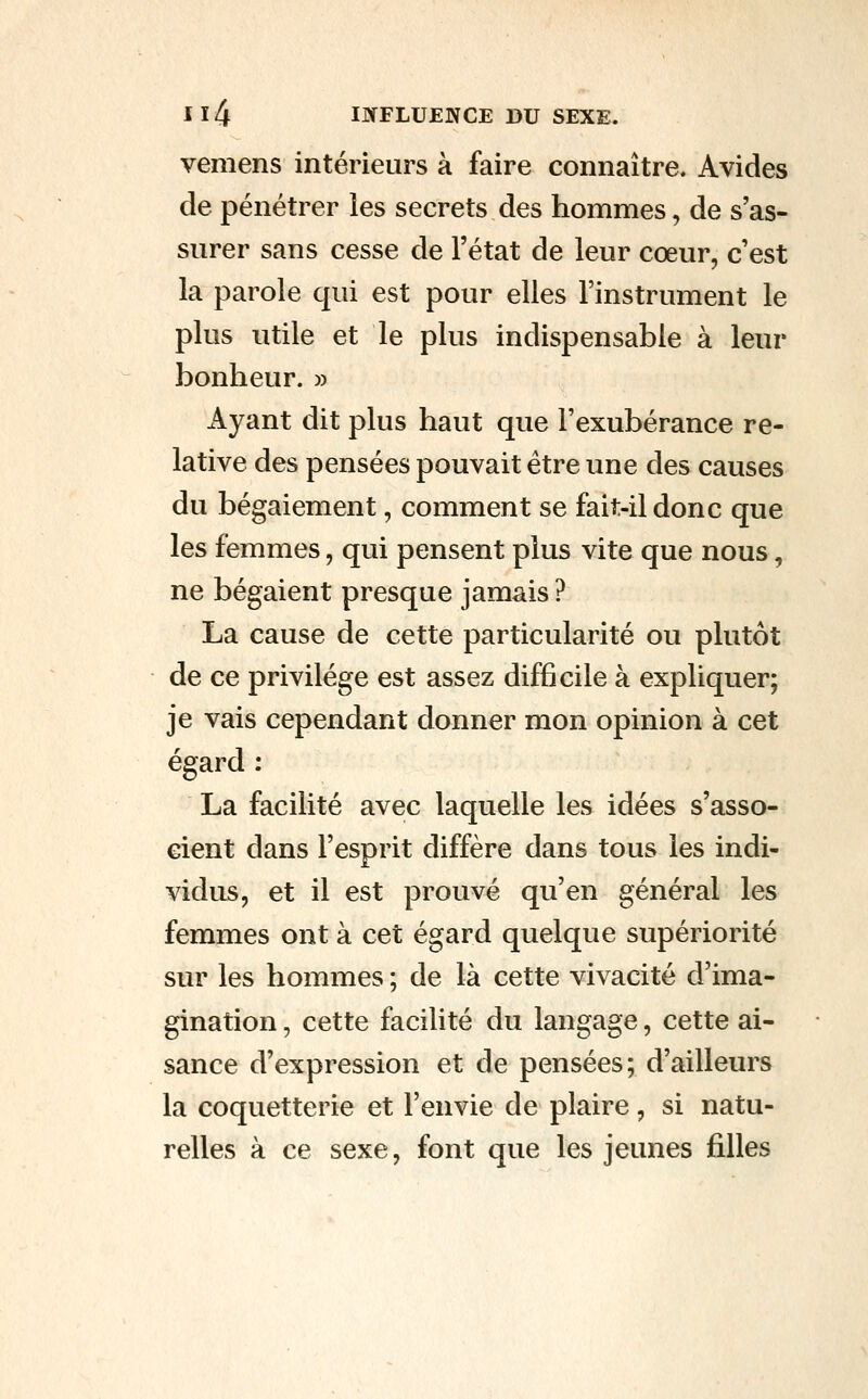 vemens intérieurs à faire connaître. Avides de pénétrer les secrets des hommes, de s'as- surer sans cesse de l'état de leur cœur, c'est la parole qui est pour elles l'instrument le plus utile et le plus indispensable à leur bonheur. » Ayant dit plus haut que l'exubérance re- lative des pensées pouvait être une des causes du bégaiement, comment se fait-il donc que les femmes, qui pensent plus vite que nous, ne bégaient presque jamais ? La cause de cette particularité ou plutôt de ce privilège est assez difficile à expliquer; je vais cependant donner mon opinion à cet égard : La facilité avec laquelle les idées s'asso- cient dans l'esprit diffère dans tous les indi- vidus, et il est prouvé qu'en général les femmes ont à cet égard quelque supériorité sur les hommes ; de là cette vivacité d'ima- gination , cette facilité du langage, cette ai- sance d'expression et de pensées; d'ailleurs la coquetterie et l'envie de plaire, si natu- relles à ce sexe, font que les jeunes filles