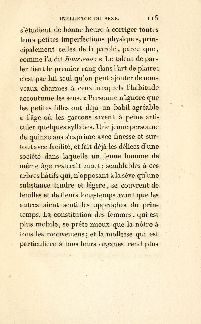 s'étudient de bonne heure à corriger toutes leurs petites imperfections physiques, prin- cipalement celles de la parole , parce que, comme Fa dit Rousseau : « Le talent de par- ler tient le premier rang dans l'art de plaire; c'est par lui seul qu'on peut ajouter de nou- veaux charmes à ceux auxquels l'habitude accoutume les sens. » Personne n'ignore que les petites filles ont déjà un babil agréable à l'âge où les garçons savent à peine arti- culer quelques syllabes. Une jeune personne de quinze ans s'exprime avec finesse et sur- tout avec facilité, et fait déjà les délices d'une société dans laquelle un jeune homme de même âge resterait muet; semblables à ces arbres hâtifs qui, n'opposant à la sève qu'une substance tendre et légère, se couvrent de feuilles et de fleurs long-temps avant que les autres aient senti les approches du prin- temps. La constitution des femmes, qui est plus mobile, se prête mieux que la nôtre à tous les mouvemens ; et la mollesse qui est particulière à tous leurs organes rend plus