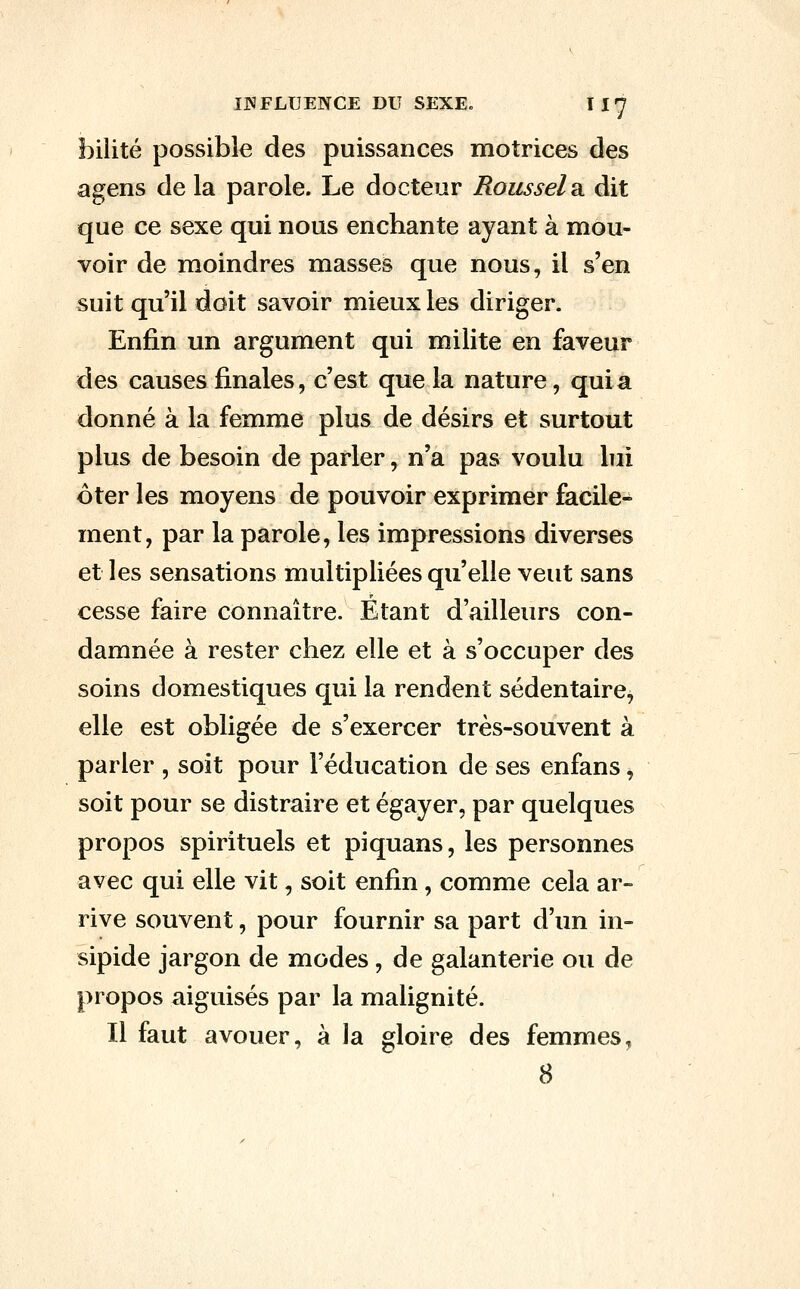 bilité possible des puissances motrices des agens de la parole. Le docteur Roussel 2i dit que ce sexe qui nous enchante ayant à mou- voir de moindres masses que nous, il s'en suit qu'il doit savoir mieux les diriger. Enfin un argument qui milite en faveur des causes finales, c'est que la nature, quia donné à la femme plus de désirs et surtout plus de besoin de parler, n'a pas voulu lui ôter les moyens de pouvoir exprimer facile- ment, par la parole, les impressions diverses et les sensations multipliées qu'elle veut sans cesse faire connaître. Étant d'ailleurs con- damnée à rester chez elle et à s'occuper des soins domestiques qui la rendent sédentaire, elle est obligée de s'exercer très-souvent à parler , soit pour l'éducation de ses enfans, soit pour se distraire et égayer, par quelques propos spirituels et piquans, les personnes avec qui elle vit, soit enfin, comme cela ar- rive souvent, pour fournir sa part d'un in- sipide jargon de modes , de galanterie ou de propos aiguisés par la malignité. Il faut avouer, à la gloire des femmes,