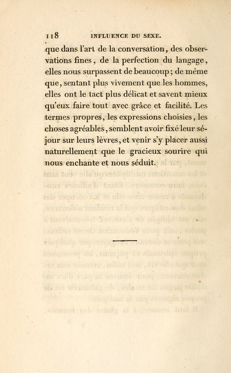 que dans l'art de la conversation, des obser- vations fines, de la perfection du langage, elles nous surpassent de beaucoup ; de même que, sentant plus vivement que les hommes, elles ont le tact plus délicat et savent mieux qu'eux faire tout avec grâce et facilité. Les termes propres, les expressions choisies, les choses agréables, semblent avoir fixé leur sé- jour sur leurs lèvres, et venir s'y placer aussi naturellement que le gracieux sourire qui nous enchante et nous séduit.
