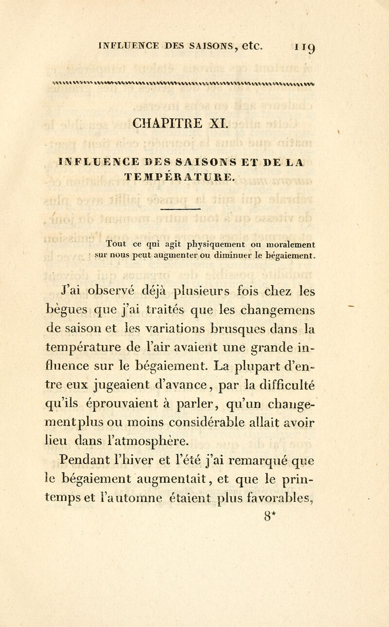 ^'\VV'^'»VVVl'V»v\'».VVVVVVVV^VV\VV\'VVVV\'VVVVV'\'VVVlk'VVVV\'VVVVVVVVV\V\'\'V\/VvVVV\'>VV*) CHAPITRE XI. Il^FLUENCE DES SAISONS Eï DE LA TEMPÉRATURE. Tout ce qui agit physiquement ou moralement sur nous peut augmenter ou diminuer le bégaiement. J'ai observé déjà plusieurs fois chez les bègues que j'ai traités que les changemens de saison et les variations brusques dans la température de l'air avaient une grande in- fluence sur le bégaiement. La plupart d'en- tre eux jugeaient d'avance, par la difficulté qu'ils éprouvaient à parler, qu'un change- ment plus ou moins considérable allait avoir lieu dans l'atmosphère. Pendant l'hiver et l'été j'ai remarqué que le bégaiement augmentait, et que le prin- temps et l'automne étaient plus favorables, 8*