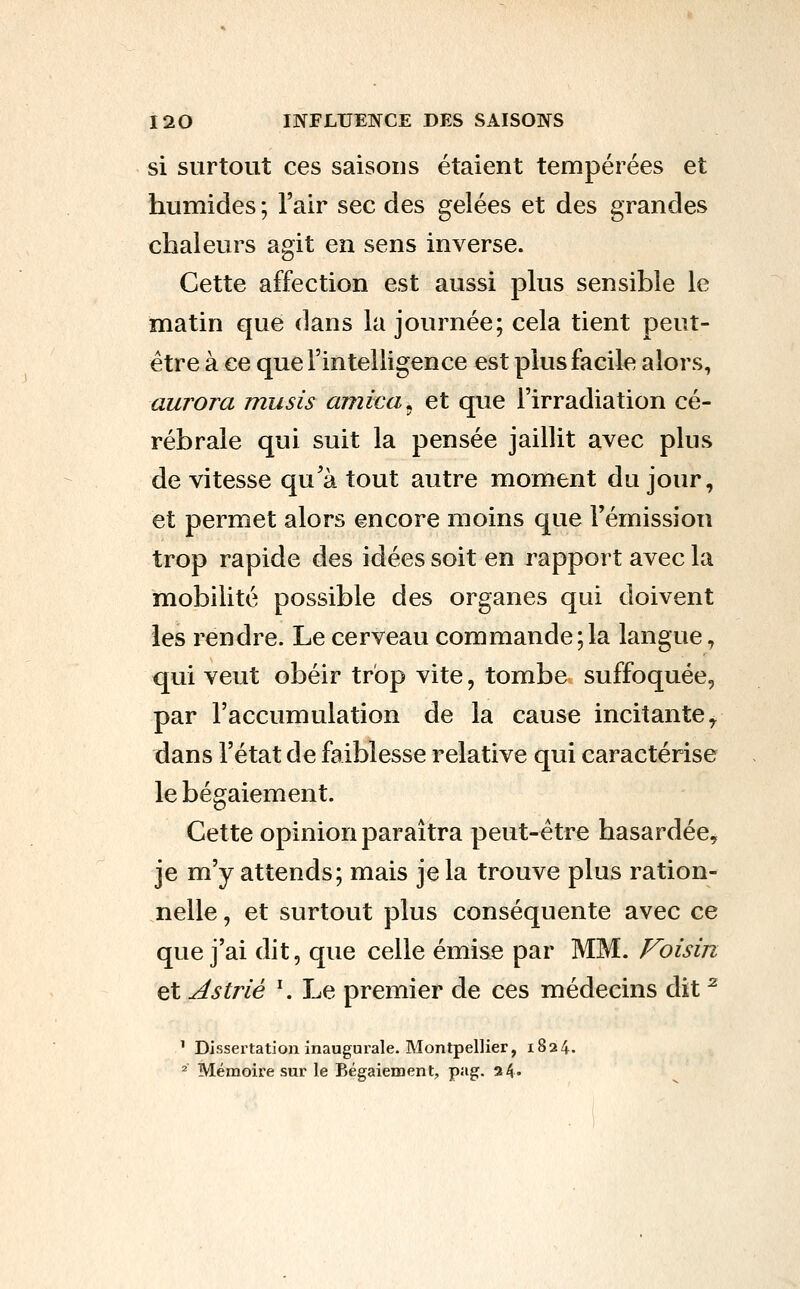 si surtout ces saisons étaient tempérées et humides ; l'air sec des gelées et des grandes chaleurs agit en sens inverse. Cette affection est aussi plus sensible le matin que dans la journée; cela tient peut- être à ce que l'intelligence est plus facile alors, aurora musis arnica, et que l'irradiation cé- rébrale qui suit la pensée jaillit avec plus de vitesse qu'à tout autre moment du jour, et permet alors encore moins que l'émission trop rapide des idées soit en rapport avec la mobilité possible des organes qui doivent les rendre. Le cerveau commande;la langue, qui veut obéir trop vite, tombe suffoquée, par l'accumulation de la cause incitante ^ dans l'état de faiblesse relative qui caractérise le bégaiement. Cette opinion paraîtra peut-être hasardée, je m'y attends; mais je la trouve plus ration- nelle , et surtout plus conséquente avec ce que j'ai dit, que celle émise par MM. Voisin et As trié ^ Le premier de ces médecins dit ^ ' Dissertation inaugurale. Montpellier, 1824. ^ Mémoire sur le Bégaiement, pag. a4«