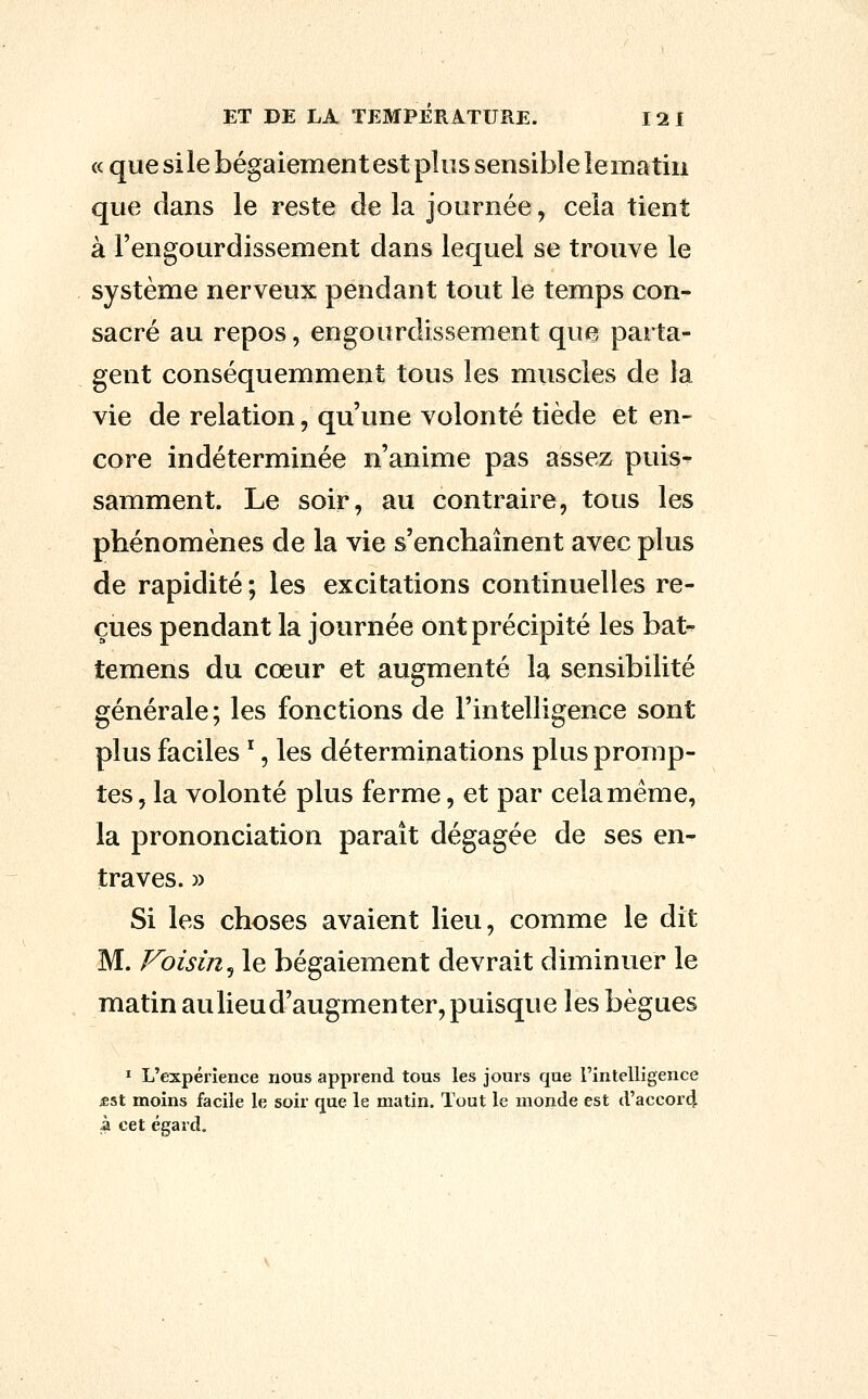 « que sile bégaiement est plus sensible lematin que dans le reste de la journée, cela tient à l'engourdissement dans lequel se trouve le système nerveux pendant tout le temps con- sacré au repos, engourdissement que parta- gent conséquemment tous les muscles de la vie de relation, qu'une volonté tiède et en- core indéterminée n'anime pas assez puis- samment. Le soir, au contraire, tous les phénomènes de la vie s'enchaînent avec plus de rapidité ; les excitations continuelles re- çues pendant la journée ont précipité les bat^ temens du cœur et augmenté la sensibilité générale; les fonctions de l'intelligence sont plus faciles ^, les déterminations plus promp- tes, la volonté plus ferme, et par celaméme, la prononciation paraît dégagée de ses en- traves. » Si les choses avaient lieu, comme le dit M. Voisin^ le bégaiement devrait diminuer le matin aulieud'augmenter, puisque les bègues ï L'expérience nous apprend tous les jours que l'intelligence iËSt moins facile le soir que le matin. Tout le monde est d'accor4 à cet égard.