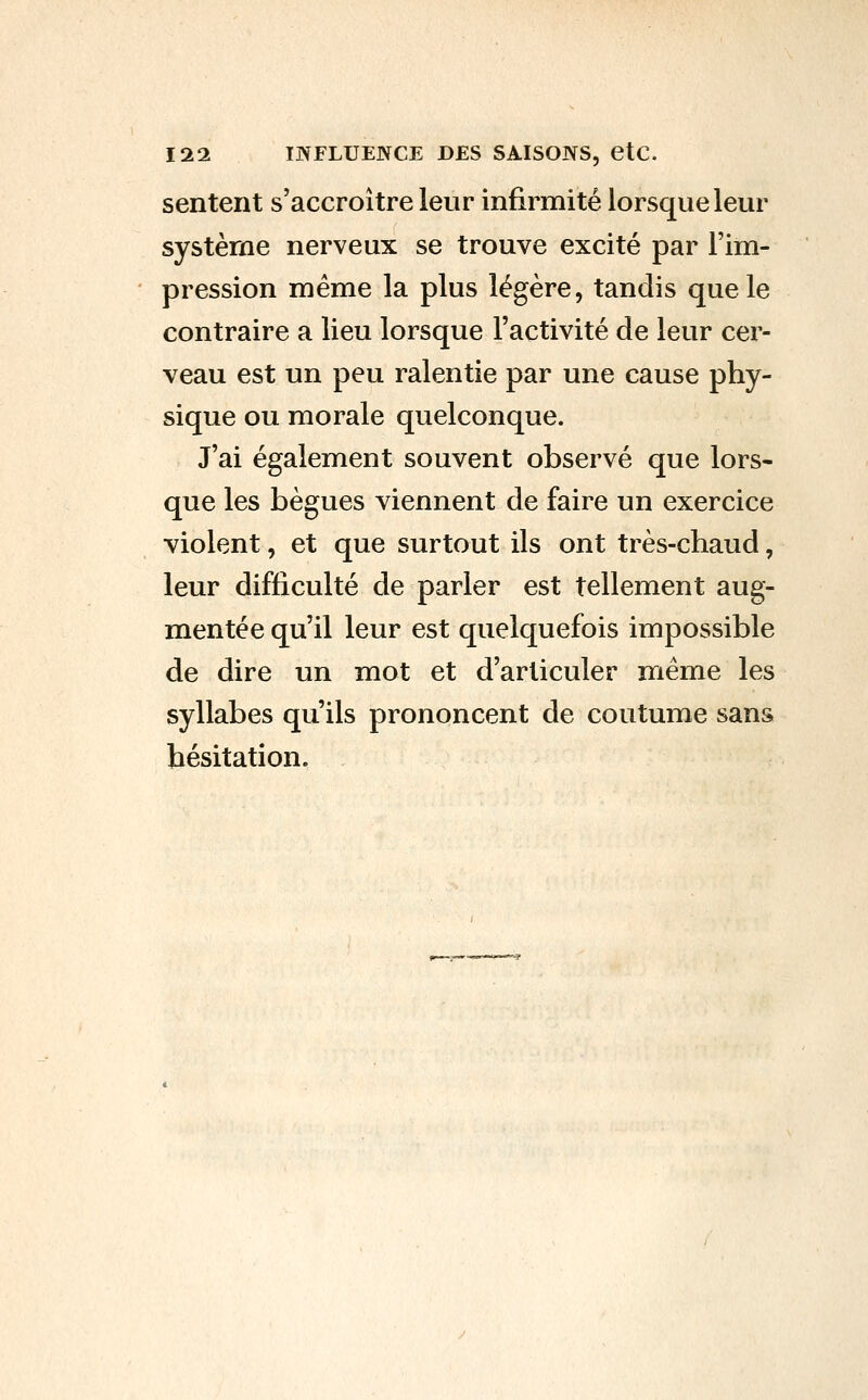 sentent s'accroître leur infirmité lorsque leur système nerveux se trouve excité par l'im- pression même la plus légère, tandis que le contraire a lieu lorsque l'activité de leur cer- veau est un peu ralentie par une cause phy- sique ou morale quelconque. J'ai également souvent observé que lors- que les bègues viennent de faire un exercice violent, et que surtout ils ont très-chaud, leur difficulté de parler est tellement aug- mentée qu'il leur est quelquefois impossible de dire un mot et d'articuler même les syllabes qu'ils prononcent de coutume sans hésitation.