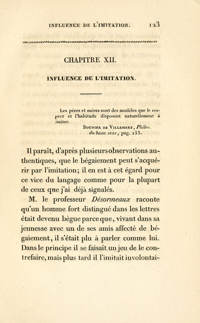 ■il(V*VVVVVVVVVV\'V\A*VVVVVVVVVVVVVVVVV)k/VV»^^VVVV\IVVV»VVVVVVVVVVVVVVVVVVVV\VVV*.'VV CHAPITRE XII. INFLUENCE DE L'IMITATION. Les pères et mères sont des modèles qae le res- pect et l'habitude disposent naturellement a imiter. BOUDIER DE VlLLEMERT, Plulos. du beau sexe, pag. i53. Il paraît, d'après plusieurs observations au- thentiques, que le bégaiement peut s'acqué- rir par l'imitation ; il en est à cet égard pour ce vice du langage comme pour la plupart de ceux que j'ai déjà signalés. M. le professeur Désormeaux raconte qu'un homme fort distingué dans les lettres était devenu bègue parce que, vivant dans sa jeunesse avec un de ses amis affecté de bé- gaiement, il s'était plu à parler comme lui. Dans le principe il se faisait un jeu de le con- trefaire, mais plus tard il l'imitait iuvolontai-