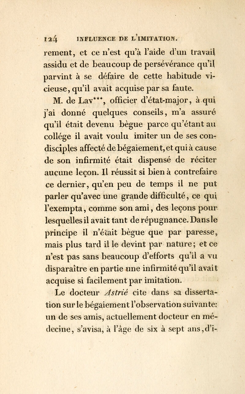 remeiit, et ce n'est qu'à l'aide d'un travail assidu et de beaucoup de persévérance qu'il parvint à se défaire de cette habitude vi- cieuse, qu'il avait acquise par sa faute. M. de Lav***, officier d'état-major, à qui j'ai donné quelques conseils, m'a assuré qu'il était devenu bègue parce qu'étant au collège il avait voulu imiter un de ses con- disciples affecté de bégaiement, et qui à cause de son infirmité était dispensé de réciter aucune leçon. Il réussit si bien à contrefaire ce dernier, qu'en peu de temps il ne put parler qu'avec une grande difficulté, ce qui l'exempta, comme son ami, des leçons pour lesquelles il avait tant de répugnance. Dans le principe il n'était bègue que par paresse, mais plus tard il le devint par nature ; et ce n'est pas sans beaucoup d'efforts qu'il a vu disparaître en partie une infirmité qu'il avait acquise si facilement par imitation. Le docteur A s trié cite dans sa disserta- tion sur le bégaiement l'observation suivante: un de ses amis, actuellement docteur en mé- decine, s'avisa, à l'âge de six à sept ans,d'H
