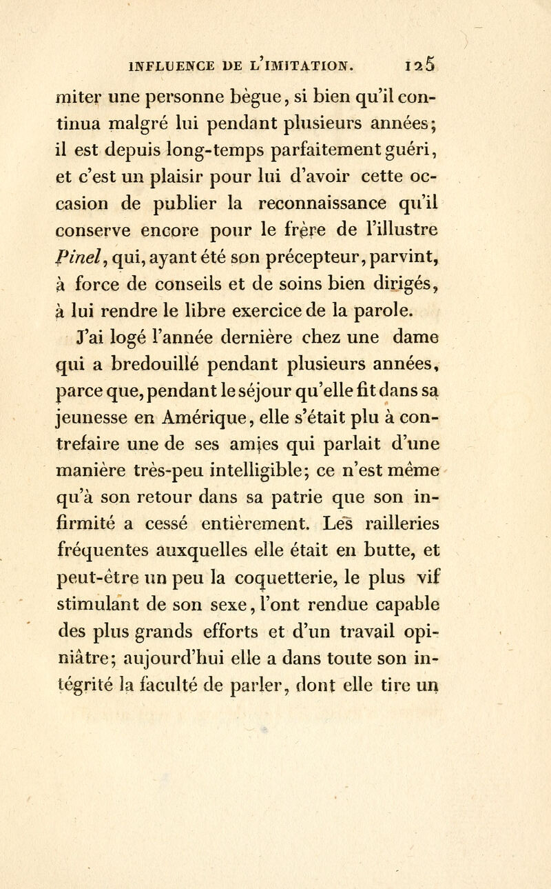 miter une personne bègue, si bien qu'il con- tinua malgré lui pendant plusieurs années; il est depuis long-temps parfaitement guéri, et c'est un plaisir pour lui d'avoir cette oc- casion de publier la reconnaissance qu'il conserve encore pour le frpre de l'illustre Pinel^ qui, ayant été son précepteur, parvint, à force de conseils et de soins bien dirigés, à lui rendre le libre exercice de la parole. J'ai logé l'année dernière chez une dame qui a bredouillé pendant plusieurs années, parce que, pendant le séjour qu'elle fit dans sa jeunesse en Amérique, elle s'était plu à con- trefaire une de ses amies qui parlait d'une manière très-peu intelligible; ce n'est même qu'à son retour dans sa patrie que son in- firmité a cessé entièrement. Lés railleries fréquentes auxquelles elle était en butte, et peut-être un peu la coquetterie, le plus vif stimulant de son sexe, l'ont rendue capable des plus grands efforts et d'un travail opi- niâtre; aujourd'hui elle a dans toute son in- tégrité la faculté de parler, dont elle tire un