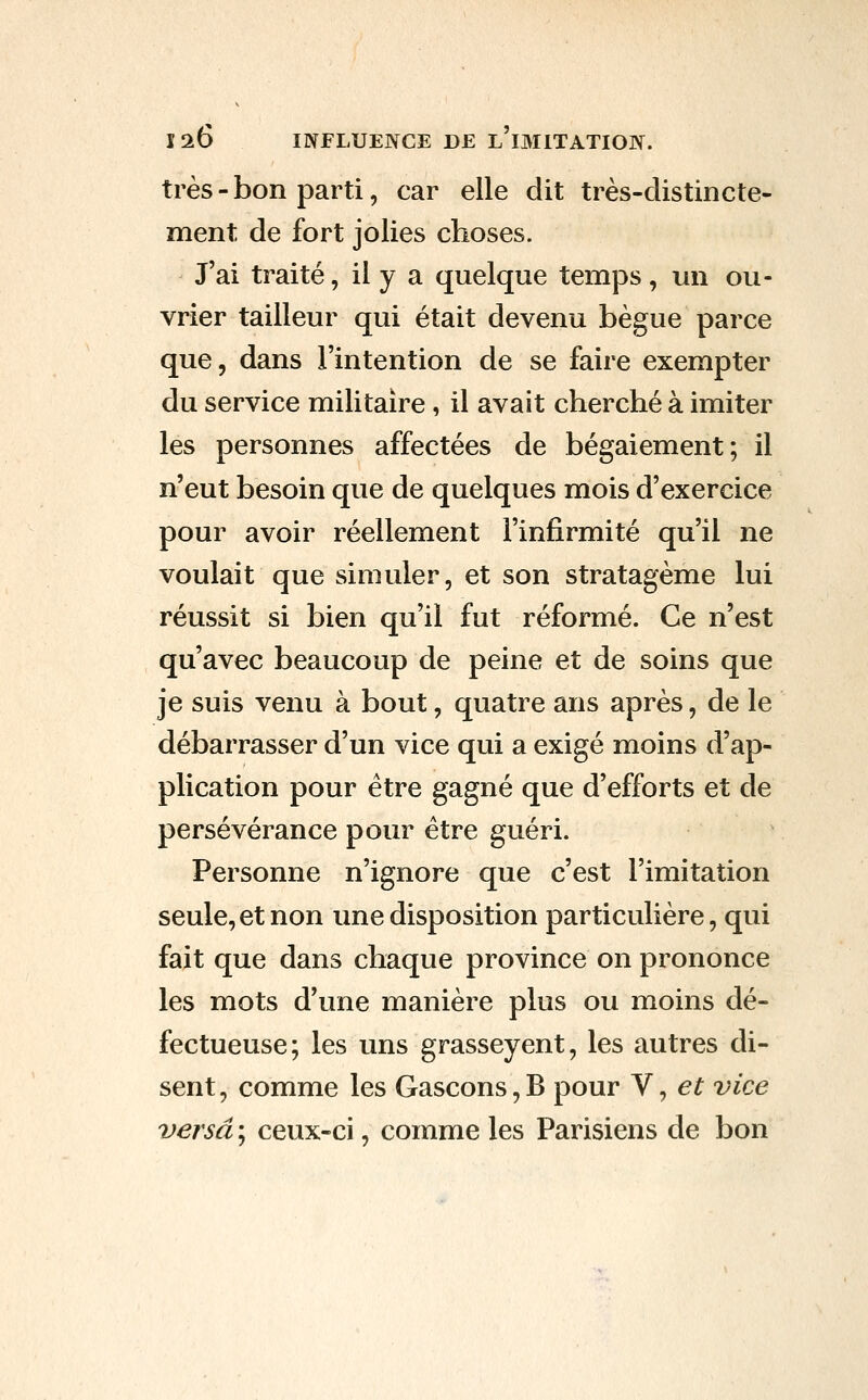 très - bon parti, car elle dit très-distincte- ment de fort jolies choses. J'ai traité, il y a quelque temps, un ou- vrier tailleur qui était devenu bègue parce que, dans l'intention de se faire exempter du service militaire , il avait cherché à imiter les personnes affectées de bégaiement; il n'eut besoin que de quelques mois d'exercice pour avoir réellement l'infirmité qu'il ne voulait que simuler, et son stratagème lui réussit si bien qu'il fut réformé. Ce n'est qu'avec beaucoup de peine et de soins que je suis venu à bout, quatre ans après, de le débarrasser d'un vice qui a exigé moins d'ap- plication pour être gagné que d'efforts et de persévérance pour être guéri. Personne n'ignore que c'est l'imitation seule,et non une disposition particulière, qui fait que dans chaque province on prononce les mots d'une manière plus ou moins dé- fectueuse; les uns grasseyent, les autres di- sent , comme les Gascons, B pour V, et vice versa ; ceux-ci, comme les Parisiens de bon