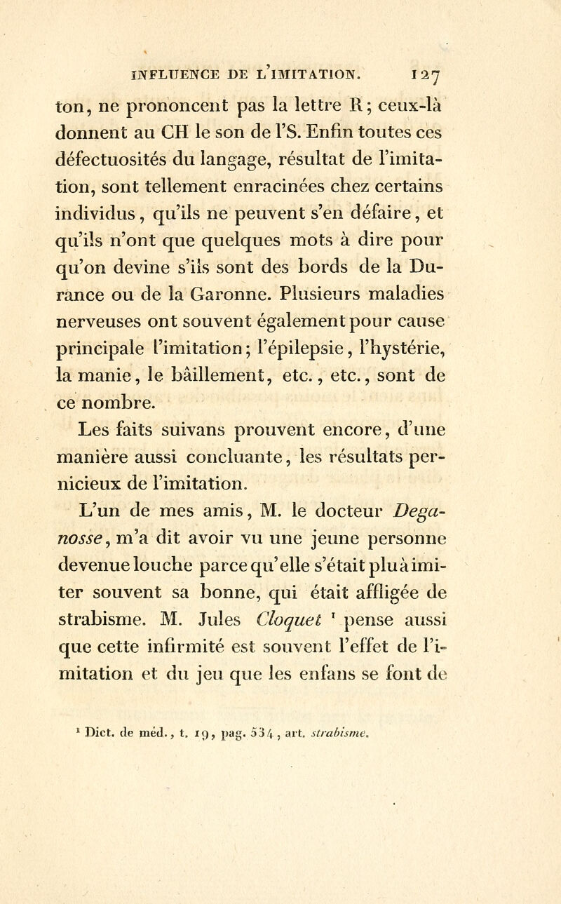 ton, ne prononcent pas la lettre R; ceux-là donnent au CH le son de l'S. Enfin toutes ces défectuosités du langage, résultat de Fimita- tion, sont tellement enracinées chez certains individus, qu'ils ne peuvent s'en défaire, et qu'ils n'ont que quelques mots à dire pour qu'on devine s'ils sont des bords de la Du- rànce ou de la Garonne. Plusieurs maladies nerveuses ont souvent également pour cause principale l'imitation ; l'épilepsie, l'hystérie, la manie, le bâillement, etc., etc., sont de ce nombre. Les faits suivans prouvent encore, d'une manière aussi concluante, les résultats per- nicieux de l'imitation. L'un de mes amis, M. le docteur Dega- nosse^ m'a dit avoir vu une jeune personne devenue louche parce qu'elle s'était plu à imi- ter souvent sa bonne, qui était affligée de strabisme. M. Jules Cloquet ^ pense aussi que cette infirmité est souvent l'effet de l'i- mitation et du jeu que les enfans se font de ^ Dict. de méd., t, 19, pag. 534, ait, strabisme.