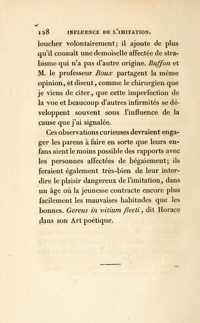 loucher volontairement; il ajoute de plus qu'il connaît une demoiselle affectée de stra- bisme qui n'a pas d'autre origine. Buffon et M. le professeur Roux partagent la même opinion, et disent, comme le chirurgien que je viens de citer, que cette imperfection de la vue et beaucoup d'autres infirmités se dé- veloppent souvent sous l'influence de la pause que j'ai signalée. Ces observations curieuses devraient enga- ger les parens à faire en sorte que leurs en- fans aient le moins possible des rapports avec les personnes affectées de bégaiement; ils feraient également très-bien de leur inter- dire le plaisir dangereux de l'imitation, dans un âge où la jeunesse contracte encore plus facilement les mauvaises habitudes que les bonnes. Gereus in vitium flecti, dit Horace |3ans son Art poétique.