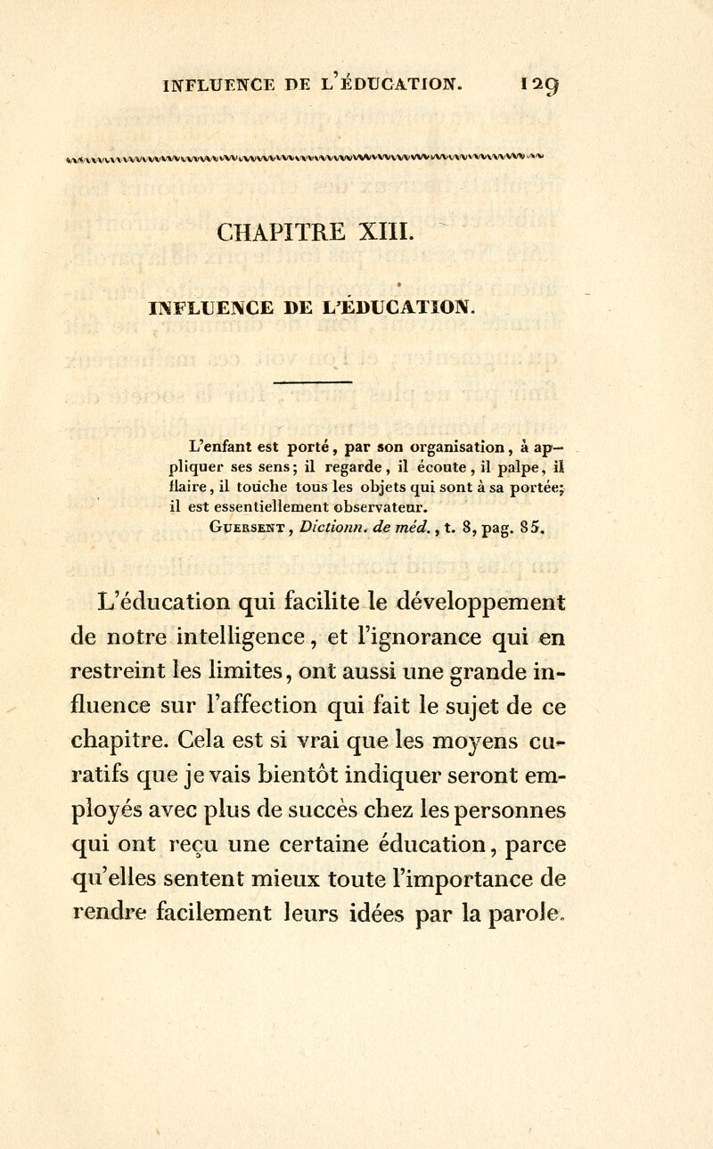 »/\/«7VVVV\'\'VVVVVVVVVvVVVVV»'VViivVVWVWV'\'V\'VVWVV\*VWVV\'WVl/WVW»'WV\'\'W%l>'»'V CHAPITRE XIII. INFLUENCE DE L'EDUCATION. L'enfant est porté, par son organisation, à ap- pliquer ses sens; il regarde, il écoute, il palpe, iî ilaire, il touche tous les objets qui sont à sa portée; il est essentiellement observatear. GuERSENT, Dicdonn^ de méd., t. 8, pag. 85, L'éducation qui facilite le développement de notre intelligence, et l'ignorance qui en restreint les limites, ont aussi une grande in- fluence sur l'affection qui fait le sujet de ce chapitre. Cela est si vrai que les moyens cu^ ratifs que je vais bientôt indiquer seront em- ployés avec plus de succès chez les personnes qui ont reçu une certaine éducation, parce qu'elles sentent mieux toute l'importance de rendre facilement leurs idées par la parole.