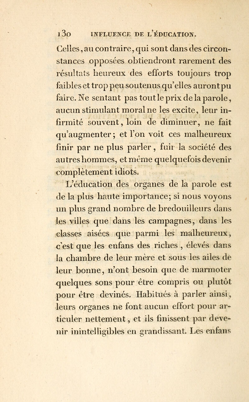 Celles, au contraire, qui sont dans des circon- stances opposées obtiendront rarement des résultats heureux des efforts toujours trop faibles et trop peu soutenus qu'elles auront pu faire. Ne sentant pas tout le prix de la parole, aucun stimulant moraine les excite, leur in- firmité souvent, loin de diminuer, ne fait qu'augmenter ; et l'on voit ces malheureux finir par ne plus parler, fuir la société des autres hommes, et même quelquefois devenir complètement idiots. L'éducation des organes de la parole est de la plus haute importance; si nous voyons un plus grand nombre de bredouilleurs dans les villes que dans les campagnes, dans les classes aisées que parmi les malheureux, c'est que les enfans des riches , élevés dans la chambre de leur mère et sous les ailes de leur bonne, n'ont besoin que de marmoter quelques sons pour être compris ou plutôt pour être devinés. Habitués à parler ainsi, leurs organes ne font aucun effort pour ar- ticuler nettement, et ils finissent par deve- nir inintelligibles en grandissant. Les enfans