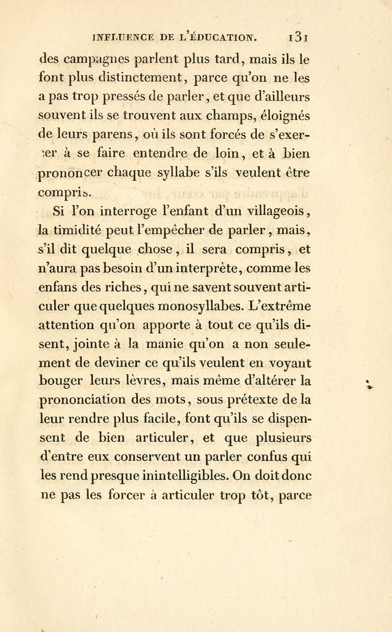 des campagnes parlent plus tard, mais ils le font plus distinctement, parce qu'on ne les a pas trop pressés de parler, et que d'ailleurs souvent ils se trouvent aux champs, éloignés de leurs parens, où ils sont forcés de s'exer- ^.er à se faire entendre de loin, et à bien prononcer chaque syllabe s'ils veulent être compris. Si l'on interroge l'enfant d'vm villageois, la timidité peut Fempécher de parler, mais, s'il dit quelque chose, il sera compris, et n'aura pas besoin d'un interprète, comme les enfans des riches, qui ne savent souvent arti- culer que quelques monosyllabes. L'extrême attention qu'on apporte à tout ce qu'ils di- sent, jointe à la manie qu'on a non seule- ment de deviner ce qu'ils veulent en voyant bouger leurs lèvres, mais même d'altérer la prononciation des mots, sous prétexte de la leur rendre plus facile, font qu'ils se dispen- sent de bien articuler, et que plusieurs d'entre eux conservent un parler confus qui les rend presque inintelligibles. On doit donc ne pas les forcer à articuler trop tôt, parce