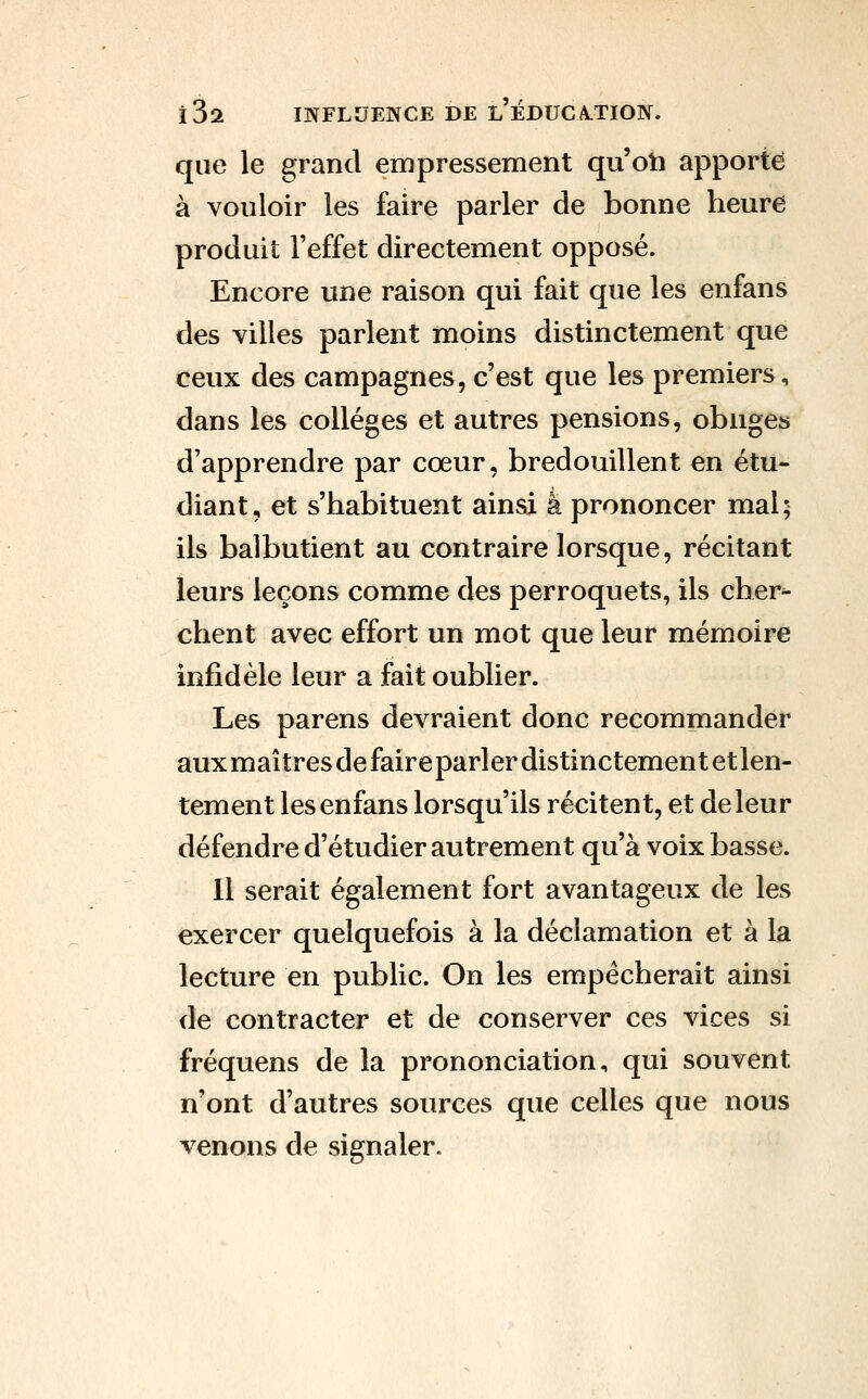 que le grand empressement quoti apporté à vouloir les faire parler de bonne heure produit l'effet directement opposé. Encore une raison qui fait que les enfans des villes parlent moins distinctement que ceux des campagnes, c'est que les premiers, dans les collèges et autres pensions, oblige» d'apprendre par cœur, bredouillent en étu- diant, et s'habituent ainsi à prononcer mal; ils balbutient au contraire lorsque, récitant leurs leçons comme des perroquets, ils cher^ chent avec effort un mot que leur mémoire infidèle leur a fait oublier. Les parens devraient donc recommander auxmaîtres de faireparler distinctement et len- tement les enfans lorsqu'ils récitent, et de leur défendre d'étudier autrement qu'à voix basse. Il serait également fort avantageux de les exercer quelquefois à la déclamation et à la lecture en public. On les empêcherait ainsi de contracter et de conserver ces vices si fréquens de la prononciation, qui souvent n'ont d'autres sources que celles que nous venons de signaler.