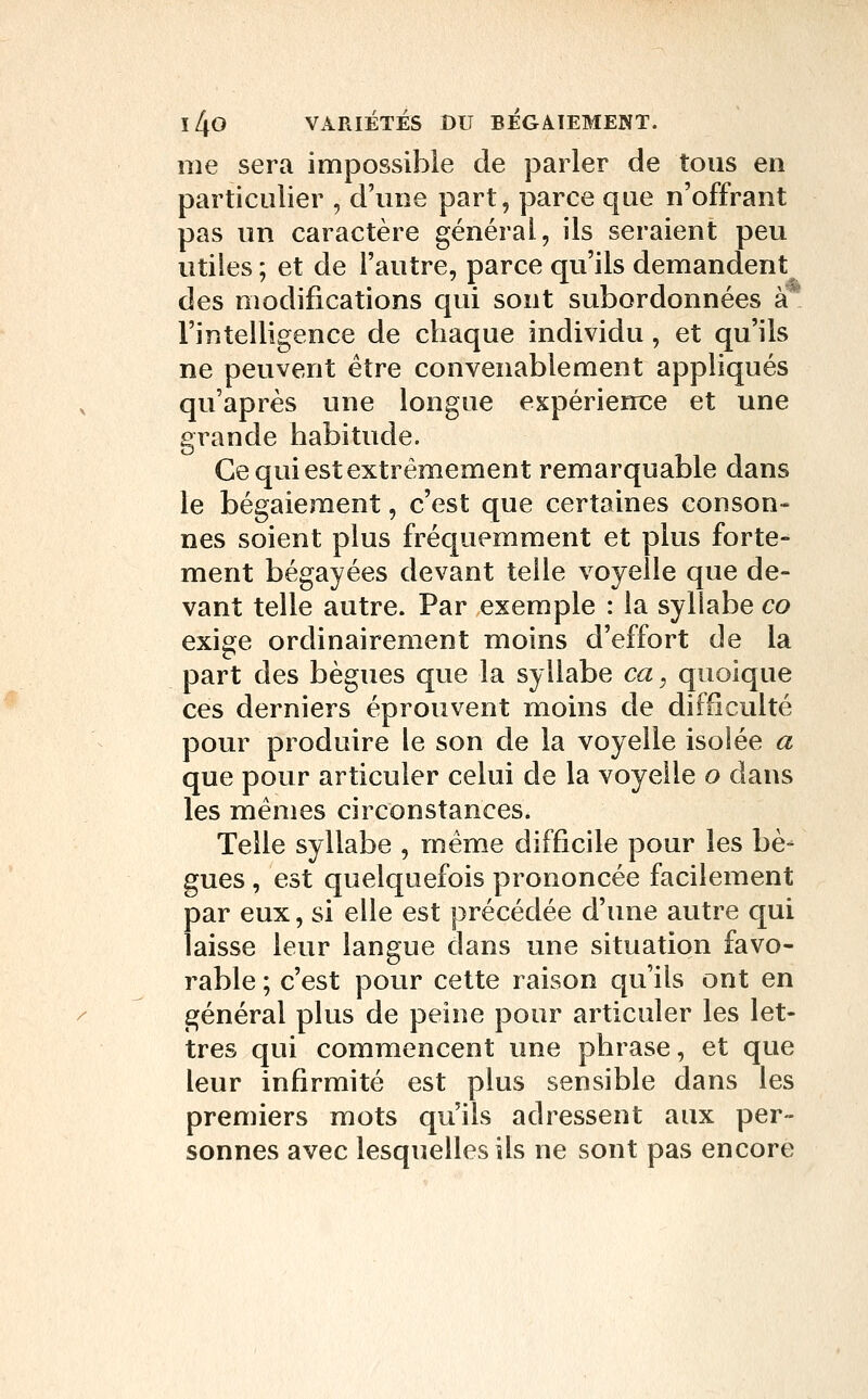 me sera impossible de parler de tous en particulier , d'une part, parce que n'offrant pas un caractère général, ils seraient peu utiles ; et de l'autre, parce qu'ils demandent des modifications qui sont subordonnées à* l'intelligence de chaque individu, et qu'ils ne peuvent être convenablement appliqués qu'après une longue expérience et une grande habitude. Ce qui est extrêmement remarquable dans le bégaiement, c'est que certaines conson- nes soient plus fréquemment et plus forte- ment bégayées devant telle voyelle que de- vant telle autre. Par exemple : la syllabe co exige ordinairement moins d'effort de la part des bègues que la syllabe ca, quoique ces derniers éprouvent moins de difficulté pour produire le son de la voyelle isolée a que pour articuler celui de la voyelle o dans les mêmes circonstances. Telle syllabe , même difficile pour les bè- gues , est quelquefois prononcée facilement par eux, si elle est précédée d'une autre qui laisse leur langue dans une situation favo- rable ; c'est pour cette raison qu'ils ont en général plus de peine pour articuler les let- tres qui commencent une phrase, et que leur infirmité est plus sensible dans les premiers mots qu'ils adressent aux per- sonnes avec lesquelles ils ne sont pas encore