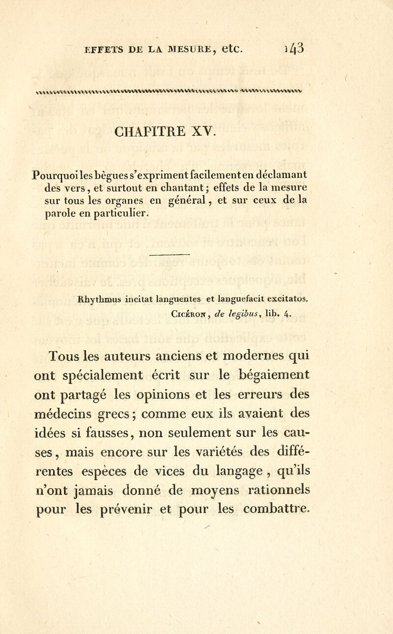 EFFETS DE LA MESURE, etC. }l\5 WVWVVWWVWVVWVWVWVWWVWVWVVWVWVWWWV'VWViW») •WWVVA'VVVVVWWV CHAPITRE XV. Pourquoi les bègues s'expriment facilement en déclamant des vers, et surtout en chantant ; effets de la mesure sur tous les organes en général, et sur ceux de la parole en particulier. Rhythmus incitât languentes et languefacit excitatos, CicÉRON, de legibus, lib. 4. Tous les auteurs anciens et modernes qui ont spécialement écrit sur le bégaiement ont partagé les opinions et les erreurs des médecins grecs ; comme eux ils avaient des idées si fausses, non seulement sur les cau- ses , mais encore sur les variétés des diffé- rentes espèces de vices du langage , qu'ils n'ont jamais donné de moyens rationnels pour les prévenir et pour les combattre.