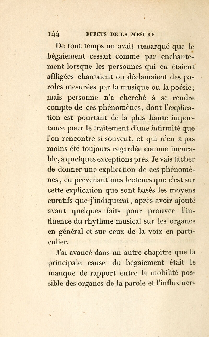 De tout temps on avait remarqué que le bégaiement cessait comme par enchante- ment lorsque les personnes qui en étaient affligées chantaient ou déclamaient des pa- roles mesurées par la musique ou la poésie ; mais personne n'a cherché à se rendre compte de ces phénomènes, dont l'explica- tion est pourtant de la plus haute impor- tance pour le traitement d'une infirmité que Ton rencontre si souvent, et qui n'en a pas moins été toujours regardée comme incura- ble^ à quelques exceptions près. Je vais tâcher de donner une explication de ces phénomè- nes , en prévenant mes lecteurs que c'est sur cette explication que sont basés les moyens curatifs que j'indiquerai, après avoir ajouté avant quelques faits pour prouver l'in- fluence du rhythme musical sur les organes en général et sur ceux de la voix en parti- culier. J'ai avancé dans un autre chapitre que la principale cause du bégaiement était le manque de rapport entre la mobilité pos- sible des organes de la parole et l'influx ner-