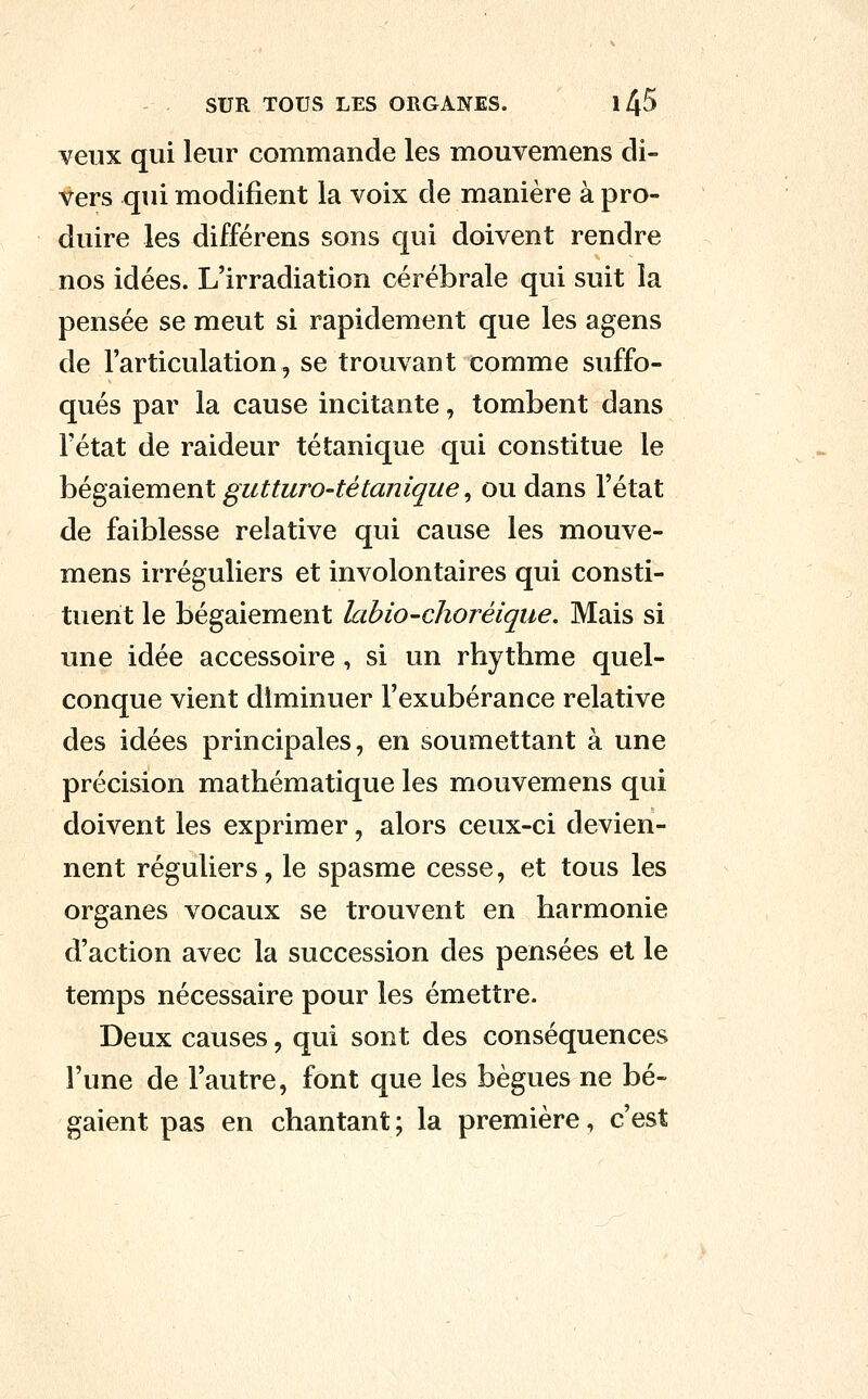 veux qui leur commande les mouvemens di- vers qui modifient la voix de manière à pro- duire les différens sons qui doivent rendre nos idées. L'irradiation cérébrale qui suit la pensée se meut si rapidement que les agens de l'articulation, se trouvant comme suffo- qués par la cause incitante, tombent dans l'état de raideur tétanique qui constitue le bégaiement gutturo-tétanique, ou dans l'état de faiblesse relative qui cause les mouve- mens irréguliers et involontaires qui consti- tuent le bégaiement labio-choréiqiie. Mais si une idée accessoire, si un rhythme quel- conque vient diminuer l'exubérance relative des idées principales, en soumettant à une précision mathématique les mouvemens qui doivent les exprimer, alors ceux-ci devien- nent réguliers, le spasme cesse, et tous les organes vocaux se trouvent en harmonie d'action avec la succession des pensées et le temps nécessaire pour les émettre. Deux causes, qui sont des conséquences l'une de l'autre, font que les bègues ne bé- gaient pas en chantant ; la première, c'est