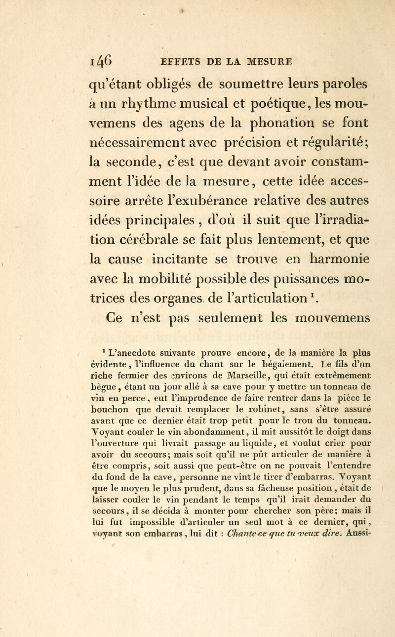 qu'étant obligés de soumettre leurs paroles à un rhytlime musical et poétique, les mou- vemens des agens de la phonation se font nécessairement avec précision et régularité ; la seconde, c'est que devant avoir constam- ment l'idée de la mesure, cette idée acces- soire arrête l'exubérance relative des autres idées principales, d'où il suit que l'irradia- tion cérébrale se fait plus lentement, et que la cause incitante se trouve en harmonie avec la mobilité possible des puissances mo- trices des organes de l'articulation ^ Ce n'est pas seulement les mouvemens ^ L'anecdote suivante prouve encore, de la manière la plus évidente, l'influence du chant sur le tégaiement. Le fils d'un riche fermier des environs de Marseille, qui était extrêmement bègue , étant un jour allé à sa cave pour y mettre un tonneau de vin en perce, eut l'imprudence de faire rentrer dans la pièce le bouchon que devait remplacer le robinet, sans s'être assuré avant que ce dernier était trop petit pour le trou du tonneau. Voyant couler le vin abondamment, il mit aussitôt le doigt dans l'ouverture qui livrait passage au liquide, et voulut crier pour avoir du secours; mais soit qu'il ne pût articuler de manière à être compris, soit aussi que peut-être on ne pouvait l'entendre du fond de la cave, personne ne vint le tirer d'embarras. Voyant que le moyen le plus prudent, dans sa fâcheuse position , était de laisser couler le vin pendant le temps qu'il irait demander du secours, il se décida à monter pour chercher son père; mais il lui fut impossible d'articuler un seul mot à ce dernier, qui, voyant son embarras, lui dit : Chante ce que tu 'jfeux dire. Aussi-