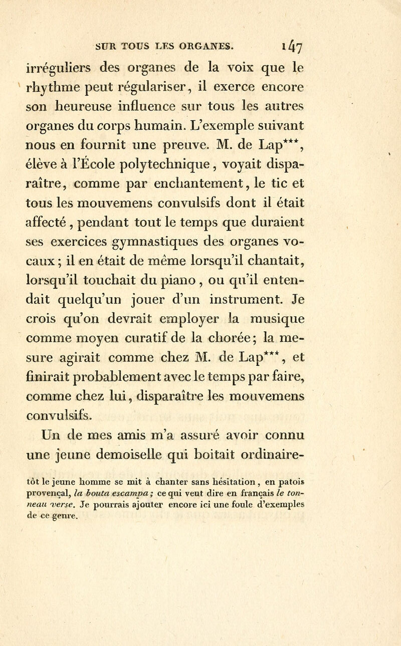 irréguliers des organes de la voix que le rhythme peut régulariser, il exerce encore son heureuse influence sur tous les autres organes du corps humain. L'exemple suivant nous en fournit une preuve. M. de Lap***, élève à l'Ecole polytechnique, voyait dispa- raître , comme par enchantement, le tic et tous les mouvemens convulsifs dont il était affecté , pendant tout le temps que duraient ses exercices gymnastiques des organes vo- caux ; il en était de même lorsqu'il chantait, lorsqu'il touchait du piano , ou qu'il enten- dait quelqu'un jouer d'un instrument. Je crois qu'on devrait employer la musique comme moyen curatif de la chorée ; la me- sure agirait comme chez M. de Lap***, et finirait probablement avec le temps par faire, comme chez lui, disparaître les mouvemens convulsifs. Un de mes amis m'a assuré avoir connu une jeune demoiselle qui boitait ordinaire- tôt le jeune homme se mit à chanter sans hésitation , en patois provençal, la bouta escampa ; ce qui veut dire en français le ton- neau verse. Je pourrais ajouter encoie ici une foule d'exemples de ce genre.