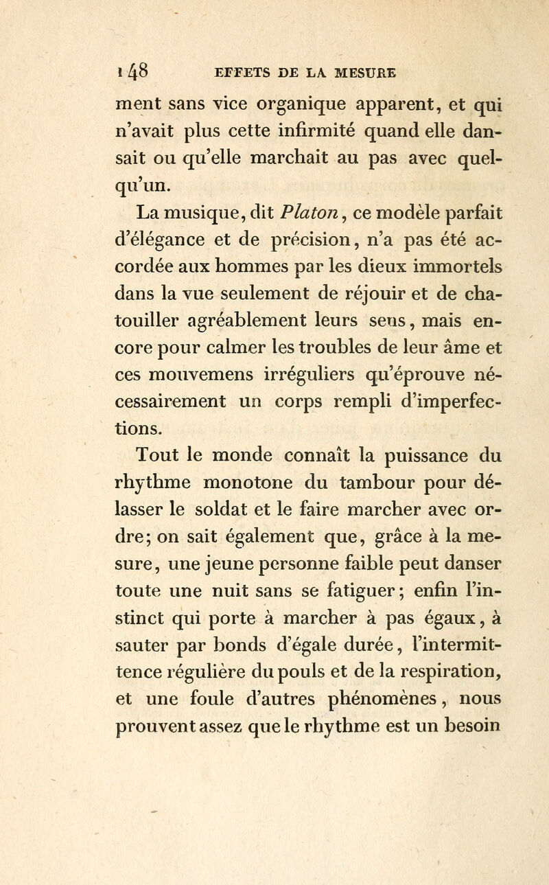 ment sans vice organique apparent, et qui n'avait plus cette infirmité quand elle dan- sait ou qu'elle marchait au pas avec quel- qu'un. La musique, dit Platon, ce modèle parfait d'élégance et de précision, n'a pas été ac- cordée aux hommes par les dieux immortels dans la vue seulement de réjouir et de cha- touiller agréablement leurs sens, mais en- core pour calmer les troubles de leur âme et ces mouvemens irréguliers qu'éprouve né- cessairement un corps rempli d'imperfec- tions. Tout le monde connaît la puissance du rhythme monotone du tambour pour dé- lasser le soldat et le faire marcher avec or- dre ; on sait également que, grâce à la me- sure, une jeune personne faible peut danser toute une nuit sans se fatiguer ; enfin l'in- stinct qui porte à marcher à pas égaux, à sauter par bonds d'égale durée, l'intermit- tence régulière du pouls et de la respiration, et une foule d'autres phénomènes, nous prouvent assez que le rhythme est un besoin