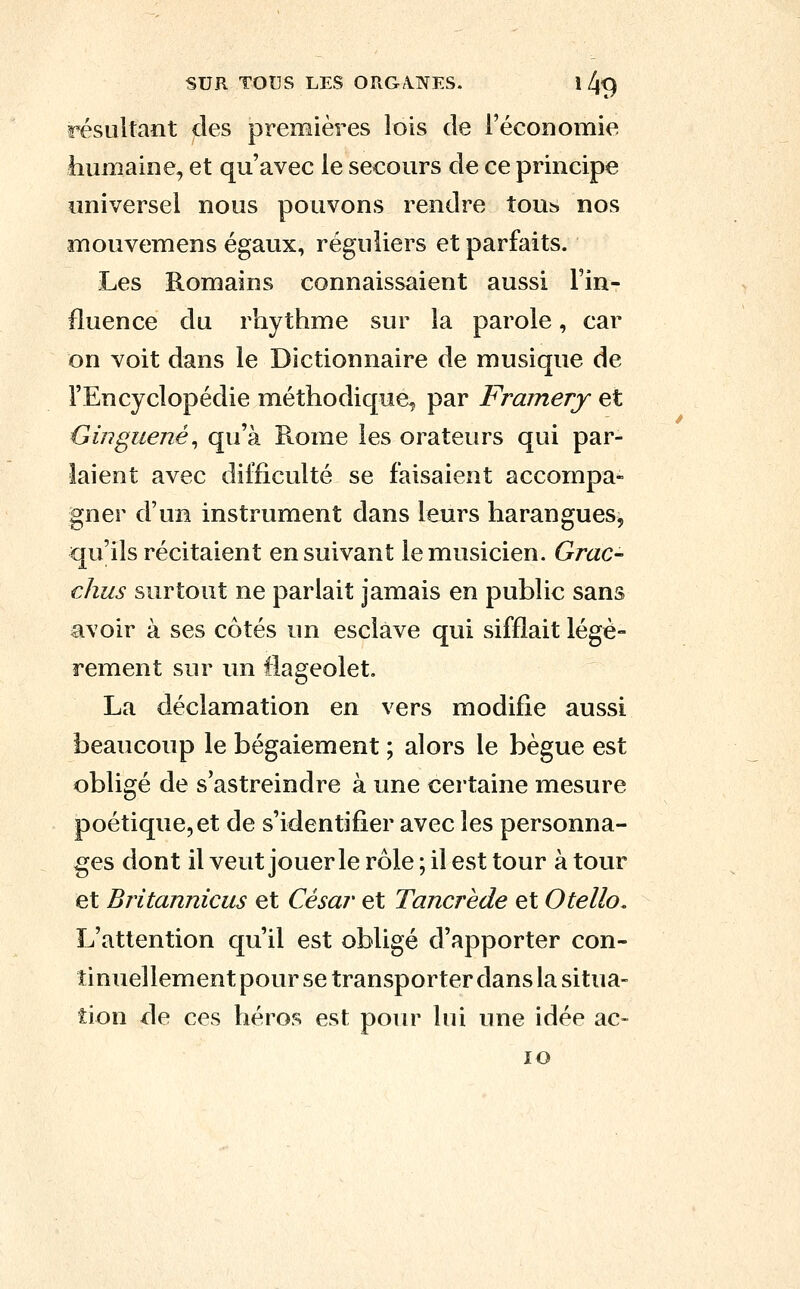 résultant des premières lois de l'économie humaine, et qu'avec le secours de ce principe universel nous pouvons rendre tout» nos mouvemens égaux, réguliers et parfaits. Les Romains connaissaient aussi l'in- fluence du rhythme sur la parole, car on voit dans le Dictionnaire de musique de l'Encyclopédie méthodique, par Framery et Ginguenè^ qu'à Rome les orateurs qui par- laient avec difficulté se faisaient accompa- gner d'un instrument dans leurs harangues, qu'ils récitaient ensuivant le musicien. Grac- chus surtout ne parlait jamais en public sans avoir à ses côtés un esclave qui sifflait légè- rement sur un flageolet. La déclamation en vers modifie aussi beaucoup le bégaiement ; alors le bègue est obligé de s'astreindre à une certaine mesure poétique, et de s'identifier avec les personna- ges dont il veut jouer le rôle ; il est tour à tour et Britannicus et César et Tancrède et Otello. L'attention qu'il est obligé d'apporter con- tinuellement pour se transporter dans la situa- tion de ces héros est poin^ lui une idée ac- lO