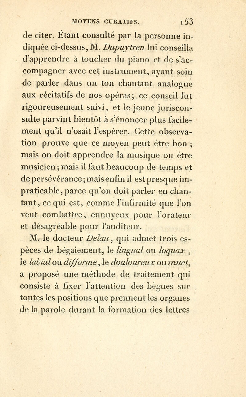de citer. Etant coiisulté par la personne in- diquée ci-dessus, M. Dupujtren lui conseilla d'apprendre à toucher du piano et de s'ac» compagner avec cet instrument, ayant soin de parler dans un ton chantant analogue aux récitatifs de nos opéras; ce conseil fut rigoureusement suivi, et le jeune juriscon- sulte parvint bientôt à s'énoncer plus facile- ment qu'il n'osait l'espérer. Cette observa- tion prouve que ce moyen peut être bon ; mais on doit apprendre la musique ou être musicien ; mais il faut beaucoup de temps et de persévérance ; mais enfin il est presque im- praticable, parce qu'on doit parler en chan- tant, ce qui est, comme l'infirmité que l'on veut combattre, ennuyeux pour l'orateur et désagréable pour l'auditeur. M. le docteur Delau^ qui admet trois es- pèces de bégaiement, le lingual ou loquax , le labial ou difforme, le douloureux ou inuet^ a proposé une méthode de traitement qui consiste à fixer l'attention des bègues sur toutes les positions que prennent les organes de la parole durant la formation des lettres