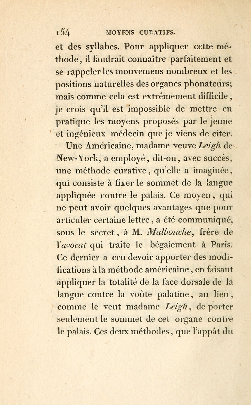 et des syllabes. Pour appliquer cette mé- thode 5 il faudrait connaître parfaitement et se rappeler les mouvemens nombreux et les positions naturelles des organes phonateurs; mais comme cela est extrêmement difficile, je crois qu'il est impossible de mettre en pratique les moyens proposés par le jeune et ingénieux médecin que je viens de citer. Une Américaine, madame veuve Leigh <\e^ New-York, a employé, dit-on, avec succès, une méthode curative, qu'elle a imaginée, qui consiste à fixer le sommet de la langue appliquée contre le palais. Ce moyen, qui ne peut avoir quelques avantages que pour articuler certaine lettre, a été communiqué, sous le secret, à M. Malbouche^ frère de Vmwcat qui traite le bégaiement à Paris. Ce dernier a cru devoir apporter des modi- fications à la méthode américaine, en faisant appliquer îa totalité de la face dorsale de la langue contre la voûte palatine, au lieu, comme le veut madame Leigh^ déporter seulement le sommet de cet organe contre le palais. Ces deux méthodes, que l'appât du