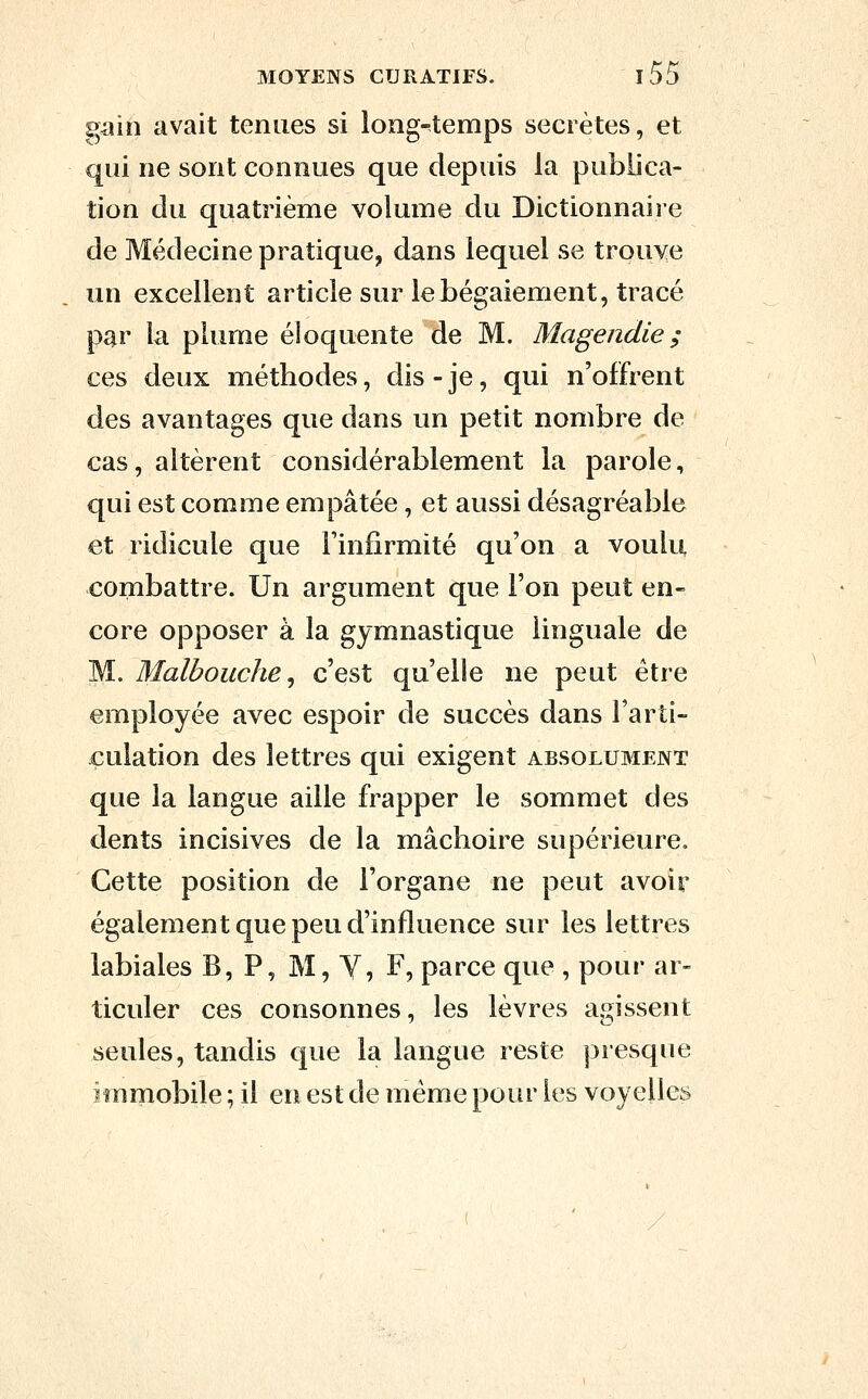 gmh avait tenues si long-temps secrètes, et qui ne sont connues que depuis la publica- tion clu quatrième volume du Dictionnaire de Médecine pratique, dans lequel se trouve un excellent article sur le bégaiement, tracé par la plume éloquente de M. Magendie; ces deux méthodes, dis - je, qui n'offrent des avantages que dans un petit nombre de cas, altèrent considérablement la parole, qui est comme empâtée, et aussi désagréable et ridicule que Finfirmité qu'on a voulu combattre. Un argument que l'on peut en- core opposer à la gymnastique linguale de M. Malbouche ^ c'est qu'elle ne peut être employée avec espoir de succès dans l'arti- culation des lettres qui exigent absolubient que la langue aille frapper le sommet des dents incisives de la mâchoire supérieure. Cette position de l'organe ne peut avoir également que peu d'influence sur les lettres labiales B, P, M, Y, F, parce que , pour ar- ticuler ces consonnes, les lèvres agissent seules, tandis que la langue reste presque immobile ; il en est de même pour les voyelles
