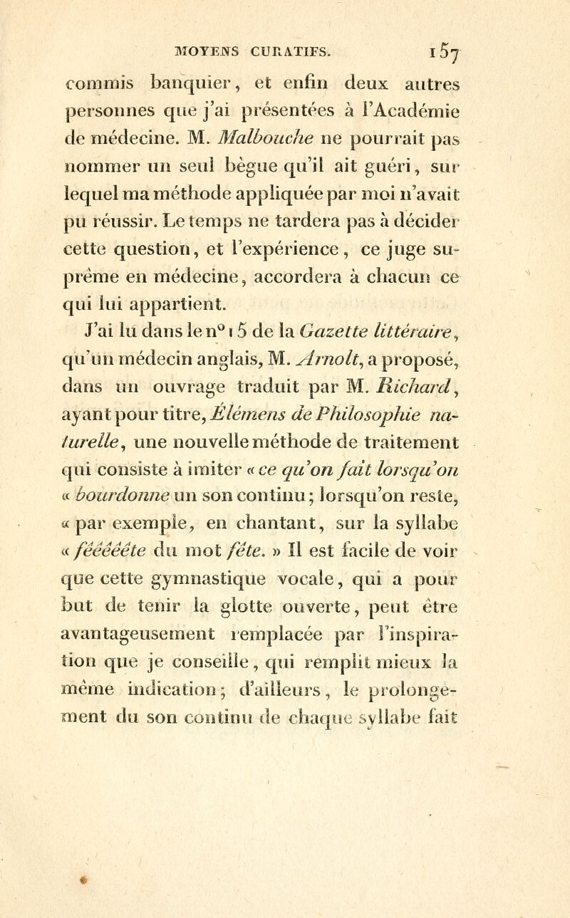 commis banquier, et enfin deux autres personnes que j'ai présentées à FAcadémie de médecine. M. Malbouche ne pourrait pas nommer un seul bègue qu'il ait guéri, sur lequel ma méthode appliquée par moi n'avait pu réussir. Le temps ne tardera pas à décider cette question, et l'expérience, ce juge su- prême en médecine, accordera à chacun ce qui lui appartient. J'ai lii dans le n^ r 5 de la Gazette littéraire^ qu'un médecin anglais, M. Arnolt^ a proposé, dans un ouvrage traduit par M. Richard^ ayant pour titre, Elémens de Philosophie na- turelle^ une nouvelle méthode de traitement qui consiste à Imiter «c^e qu on fait lorsqu'on ic bourdonne un son continu; lorsqu'on reste, «par exemple, en chantant, sur la syllabe a fééêêête du mot fête. » Il est facile de voir que cette gymnastique vocale, qui a pour but de tenir la glotte ouverte, peut être avantageusement remplacée par Finspira- tion que je conseille, qui remplit mJeux la même indication ; d'ailleurs, le prolonge- ment du son continu de chaque syllabe fait