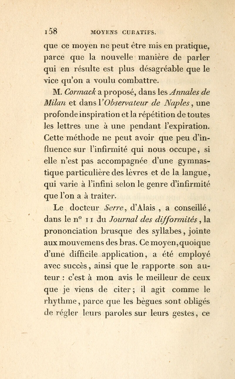 que ce moyen ne peut être mis en pratique, parce que la nouvelle manière de parler qui en résulte est plus désagréable que le vice qu'on a voulu combattre. M. Cormack a proposé, dans les Annales de Milan et dans VObservateur de Naples, une profonde inspiration et la répétition de toutes les lettres une à une pendant l'expiration. Cette méthode ne peut avoir que peu d'in- fluence sur l'infirmité qui nous occupe, si elle n'est pas accompagnée d'une gymnas- tique particulière des lèvres et de la langue, qui varie à l'infini selon le genre d'infirmité que l'on a à traiter. Le docteur Serre^ d'Alais , a conseillé, dans le n° 11 du Journal des difformités, la prononciation brusque des syllabes, jointe aux mouvemens des bras. Ce moyen,quoique d'une difficile application, a été employé avec succès, ainsi que le rapporte son au- teur : c'est à mon avis le meilleur de ceux que je viens de citer ; il agit comme le rhythme, parce que les bègues sont obligés de régler leurs paroles sur leurs gestes, ce