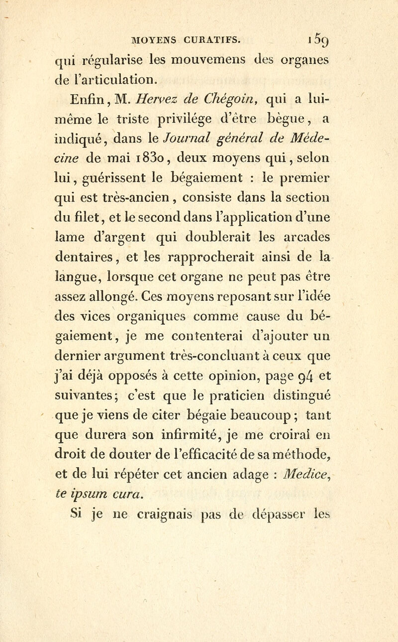 qui régularise les mouvemens des organes de l'articulation. Enfin, M. Hervez de Chégoin, qui a lui- même le triste privilège d'être bègue, a indiqué, dans le Journal général de Méde- cine de mai i83o, deux moyens qui, selon lui, guérissent le bégaiement : le premier qui est très-ancien , consiste dans la section du filet, et \e second dans l'application d'une lame d'argent qui doublerait les arcades dentaires, et les rapprocherait ainsi de la langue, lorsque cet organe ne peut pas être assez allongé. Ces moyens reposant sur l'idée des vices organiques comme cause du bé- gaiement, je me contenterai d'ajouter un dernier argument très-concluant à ceux que j'ai déjà opposés à cette opinion, page 94 et suivantes; c'est que le praticien distingué que je viens de citer bégaie beaucoup ; tant que durera son infirmité, je me croirai en droit de douter de l'efficacité de sa méthode, et de lui répéter cet ancien adage : Medice^ te ipsum cura. Si je ne craignais pas de dépasser les