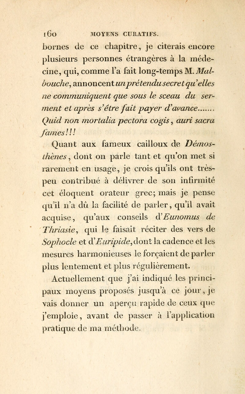 bornes de ce chapitre, je citerais encore plusieurs personnes étrangères à la méde- cine, qui, comme l'a fait long-temps M. Mal- bouche^ annoncent un prétendu secret qu elles ne communiquent que sous le sceau du ser- ment et après s'être fait payer d'avance Quid non moi^talia pectora cogis, auri sacra /âmes! a Quant aux fameux cailloux de Démos- thènes, dont on parle tant et qu'on met si rarement en usage, je crois qu'ils ont très- peu contribué à délivrer de son infirmité cet éloquent orateur grec; mais je pense qu'il n'a dû la facilité de parler, qu'il avait acquise, qu'aux conseils à'Eunomus de Thriasie^ qui le faisait réciter des vers de Sophocle et di Euripide^àonl la cadence et les mesures harmonieuses le forçaient de parler plus lentement et plus régulièrement. Actuellement que j'ai indiqué les princi- paux moyens proposés jusqu'à ce jour, je vais donner un aperçu rapide de ceux que j'emploie, avant de passer à l'application pratique de ma méthode,