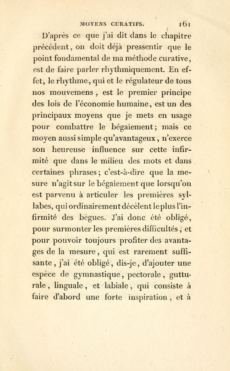 D'après ce que j'ai dit dans le chapitre précédent, on doit déjà pressentir que le point fondamental de ma méthode curative, est de faire parler rhythmiquement. En ef- fet, le rhythme, qui et le régulateur de tous nos mouvemens , est le premier principe des lois de l'économie humaine, est un des principaux moyens que je mets en usage pour combattre le bégaiement ; mais ce moyen aussi simple qu'avantageux, n'exerce son heureuse influence sur cette infir- mité que dans le milieu des mots et dans certaines phrases ; c'est-à-dire que la me- sure n'agit sur le bégaiement que lorsqu'on est parvenu à articuler les premières syl- labes, qui ordinairement décèlent le plus l'in- firmité des bègues. l'ai donc été obligé, pour surmonter les premières difficultés, et pour pouvoir toujours profiter des avanta- ges de la mesure, qui est rarement suffi- sante, j'ai été obligé, dis-je, d'ajouter une espèce de gymnastique, pectorale, guttu- rale , linguale, et labiale, qui consiste à faire d'abord une forte inspiration , et à