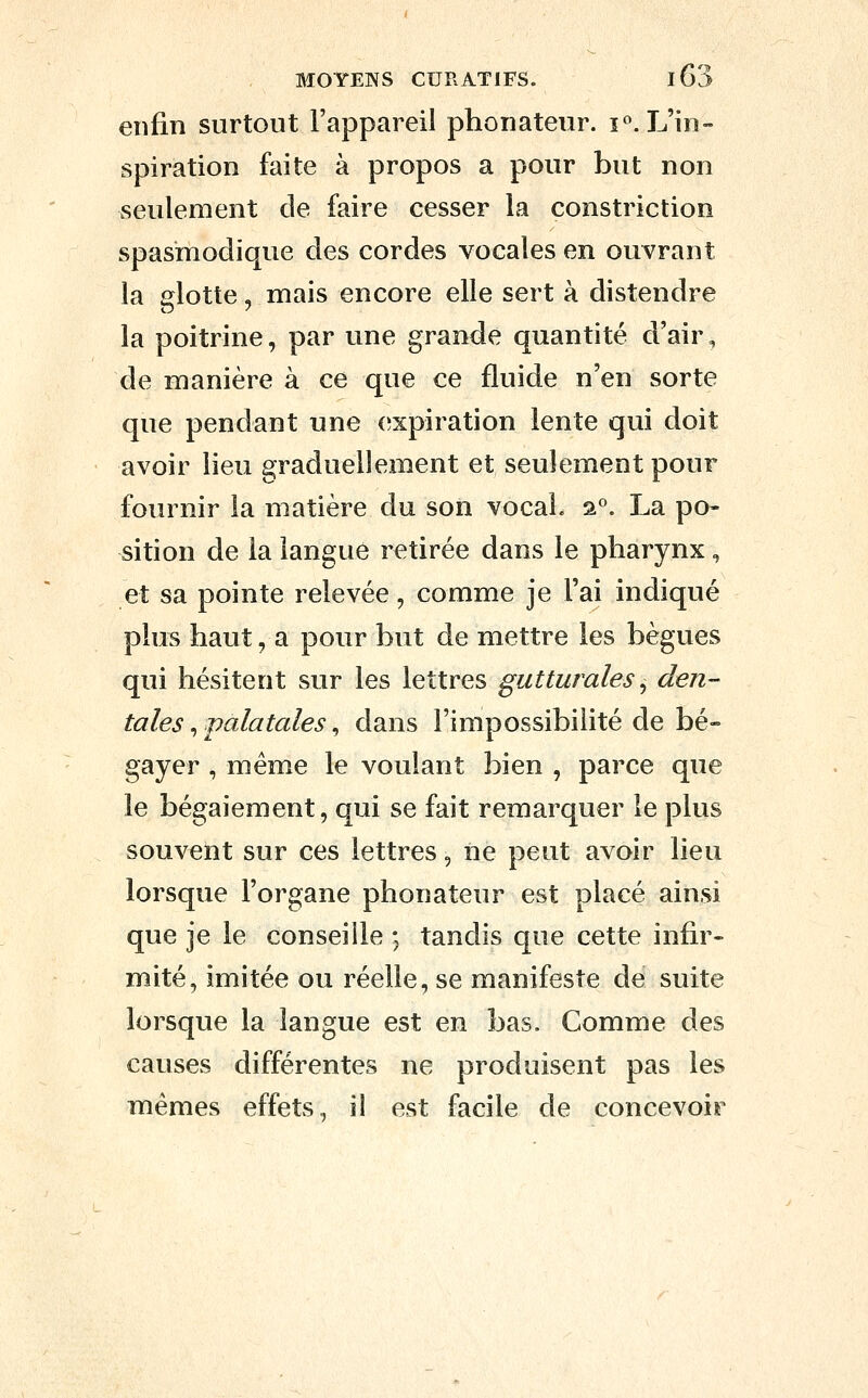enfin surtout l'appareil phonateur. ï«. L'in- spiration faite à propos a pour but non seulement de faire cesser la constriction spasmodique des cordes vocales en ouvrant la glotte, mais encore elle sert à distendre la poitrine, par une grande quantité d'air, de manière à ce que ce fluide n'en sorte que pendant une (expiration lente qui doit avoir lieu graduellement et seulement pour fournir la matière du son vocal. 2°. La po- sition de la langue retirée dans le pharynx, et sa pointe relevée, comme je l'ai indiqué plus haut, a pour but de mettre les bègues qui hésitent sur les lettres gutturales^ den- tales ^ palatales ^ dans l'impossibilité de bé- gayer , même le voulant bien , parce que le bégaiement, qui se fait remarquer le plus souvent sur ces lettres, ne peut avoir lieu lorsque l'organe phonateur est placé ainsi que je le conseille ; tandis que cette infir- mité, imitée ou réelle, se manifeste de suite lorsque la langue est en bas. Comme des causes différentes ne produisent pas les mêmes effets, il est facile de concevoir