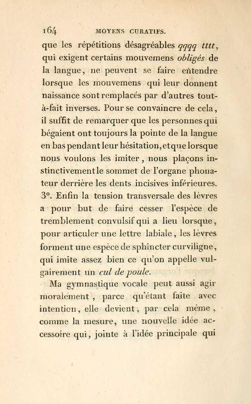 que les répétitions désagréables qqqq tttt^ qui exigent certains mouvemens obligés de la langue, ne peuvent se faire entendre lorsque les mouvemens qui leur donnent naissance sont remplacés par d'autres tout- à-fait inverses. Pour se convaincre de cela, il suffit de remarquer que les personnes qui bégaient ont toujours la pointe de la langue en bas pendant leur hésitation, et que lorsque nous voulons les imiter , nous plaçons in- stinctivement le sommet de l'organe phona- teur derrière les dents incisives inférieures. 3°. Enfin la tension transversale des lèvres a pour but de faire cesser l'espèce de tremblement convulsif qui a lieu lorsque, pour articuler une lettre labiale, les lèvres forment une espèce de sphincter curviligne, qui imite assez bien ce qu'on appelle vul- gairement un cul de poule. Ma gymnastique vocale peut aussi agir moralement , parce qu'étant faite avec intention, elle devient, par cela même , comme la mesure, une nouvelle idée ac- cessoire qui, jointe à l'idée principale qui