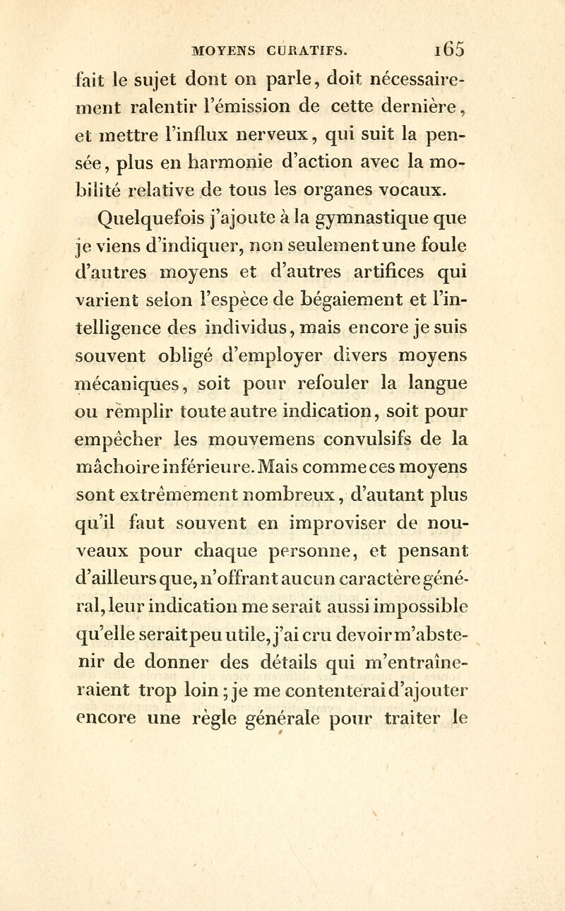 fait le sujet dont on parle, doit nécessaire- ment ralentir l'émission de cette dernière, et mettre l'influx nerveux, qui suit la pen- sée , plus en harmonie d'action avec la mo- bilité relative de tous les organes vocaux. Quelquefois j'ajoute à la gymnastique que je viens d'indiquer, non seulement une foule d'autres moyens et d'autres artifices qui varient selon l'espèce de bégaiement et l'in- telligence des individus, mais encore je suis souvent obligé d'employer divers moyens mécaniques, soit pour refouler la langue ou remplir toute autre indication, soit pour empêcher les mouvemens convulsifs de la mâchoire inférieure. Mais comme ces moyens sont extrêmement nombreux, d'autant plus qu'il faut souvent en improviser de nou- veaux pour chaque personne, et pensant d'ailleurs que, n'offrant aucun caractère géné- ral, leur indication me serait aussi impossible qu'elle seraitpeu utile, j'ai cru devoir m'abste- nir de donner des détails qui m'entraîne- raient trop loin; je me contenterai d'ajouter encore une règle générale pour traiter le