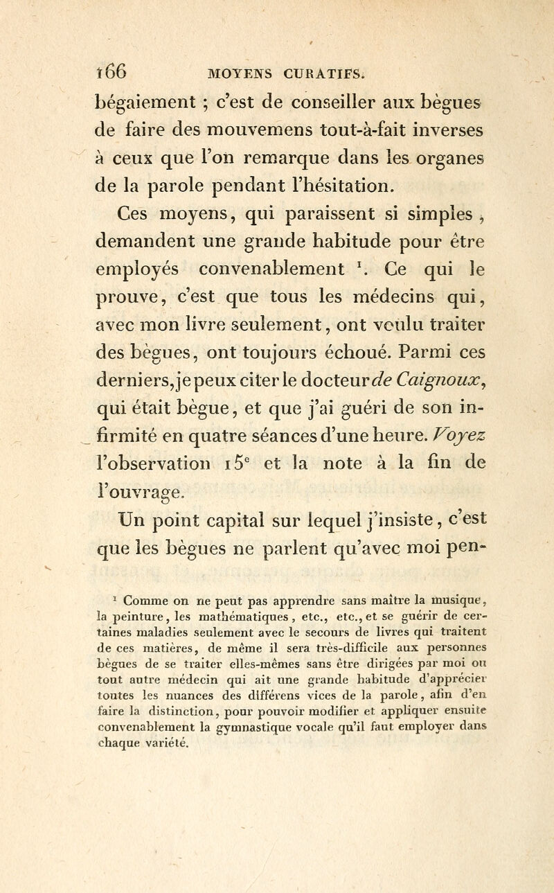 bégaiement ; c'est de conseiller aux bègues de faire des mouvemens tout-à-fait inverses à ceux que l'on remarque dans les organes de la parole pendant l'hésitation. Ces moyens, qui paraissent si simples ^ demandent une grande habitude pour être employés convenablement ^ Ce qui le prouve, c'est que tous les médecins qui, avec mon livre seulement, ont voulu traiter des bègues, ont toujours échoué. Parmi ces derniers,je peux citer le docteur <^e Caignoux^ qui était bègue, et que j'ai guéri de son in- firmité en quatre séances d'une heure. Voyez l'observation i5° et la note à la fin de l'ouvrage. Un point capital sur lequel j'insiste, c'est que les bègues ne parlent qu'avec moi pen- ^ Comme on ne peut pas apprendre sans maître la musique, îa peinture, les mathématiques, etc., etc., et se guérir de cer- taines maladies seulement avec le secours de livres qui traitent de ces matières, de même il sera très-difficile aux pei'sonnes bègues de se traiter elles-mêmes sans être dirigées par moi ou tout autre médecin qui ait une grande habitude d'apprécier toutes les nuances des différens vices de la parole, afin d'en faire la distinction, pour pouvoir modifier et appliquer ensuite convenablement la gymnastique vocale qu'il faut employer dans chaque variété.