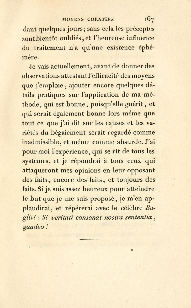 dant quelques jours; sans cela les préceptes sont bientôt oubliés, et l'heureuse influence du traitement n'a qu'une existence éphé- mère. Je vais actuellement, avant de donner des observations attestant l'efficacité des moyens que j'emploie, ajouter encore quelques dé- tails pratiques sur l'application de ma mé- thode, qui est bonne, puisqu'elle guérit, et qui serait également bonne lors même que tout ce que j'ai dit sur les causes et les va- riétés du bégaiement serait regardé comme inadmissible, et même comme absurde. J'ai pour moi l'expérience, qui se rit de tous les systèmes, et je répondrai à tous ceux qui attaqueront mes opinions en leur opposant des faits, encore des faits, et toujours des faits. Si je suis assez heureux pour atteindre le but que je me suis proposé, je m'en ap- plaudirai, et repérerai avec le célèbre Ba- gliçi : Si veritati consonat nostra sententia, gaudeo !