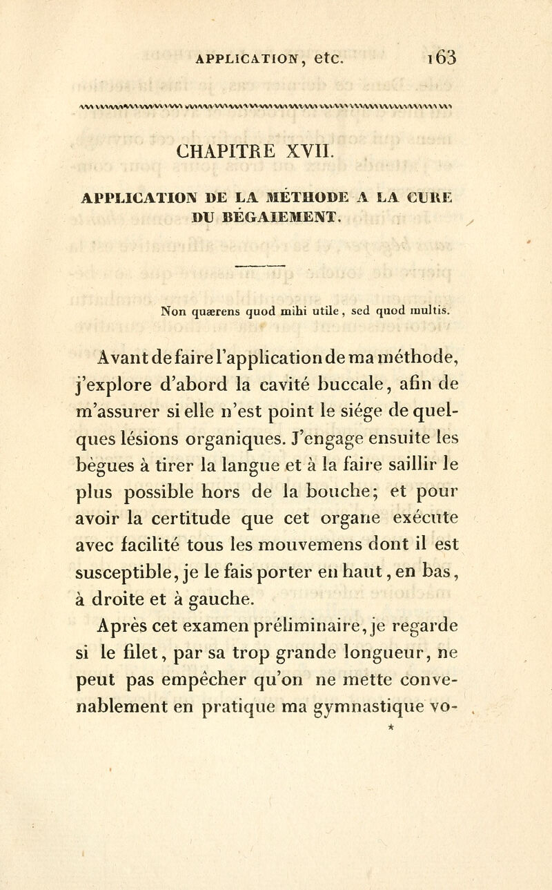 CHAPITRE XVIL APPLICATION DE LA MÉTHODE A LA CURE DU BÉGAIEMEIVT. Non quaerens quod mihi utile, sed quod inullis. Avant de faire l'application de ma méthode, j'explore d'abord la cavité buccale, afin de m'assurer si elle n'est point le siège de quel- ques lésions organiques. J'engage ensuite les bègues à tirer la langue et à la faire saillir le plus possible hors de la bouche; et pour avoir la certitude que cet organe exécute avec facilité tous les mouvemens dont il est susceptible, je le fais porter en haut, en bas, à droite et à gauche. Après cet examen préliminaire, je regarde si le filet, par sa trop grande longueur, ne peut pas empêcher qu'on ne mette conve- nablement en pratique ma gymnastique vo-