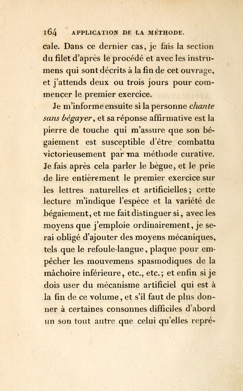cale. Dans ce dernier cas, je fais la section du filet d'après le procédé et avec les instrn- mens qui sont décrits à la fin de cet ouvrage, et j'attends deux ou trois jours pour com- mencer le premier exercice. Je m'informe ensuite si la personne chante sans bégayer^ et sa réponse affirmative est la pierre de touche qui m'assure que son bé- gaiement est susceptible d'être combattu victorieusement par ma méthode curative. Je fais après cela parler le bègue, et le prie de lire entièrement le premier exercice sur les lettres naturelles et artificielles ; cette lecture m'indique l'espèce et la variété de bégaiement, et me fait distinguer si, avec les moyens que j'emploie ordinairement, je se- rai obligé d'ajouter des moyens mécaniques, tels que le refoule-langue, plaque pour em- pêcher les mouvemens spasmodiques de la mâchoire inférieure, etc., etc.; et enfin si je dois user du mécanisme artificiel qui est à la fin de ce volume, et s'il faut de plus don- ner à certaines consonnes difficiles d'abord un son tout autre que celui qu'elles repré^