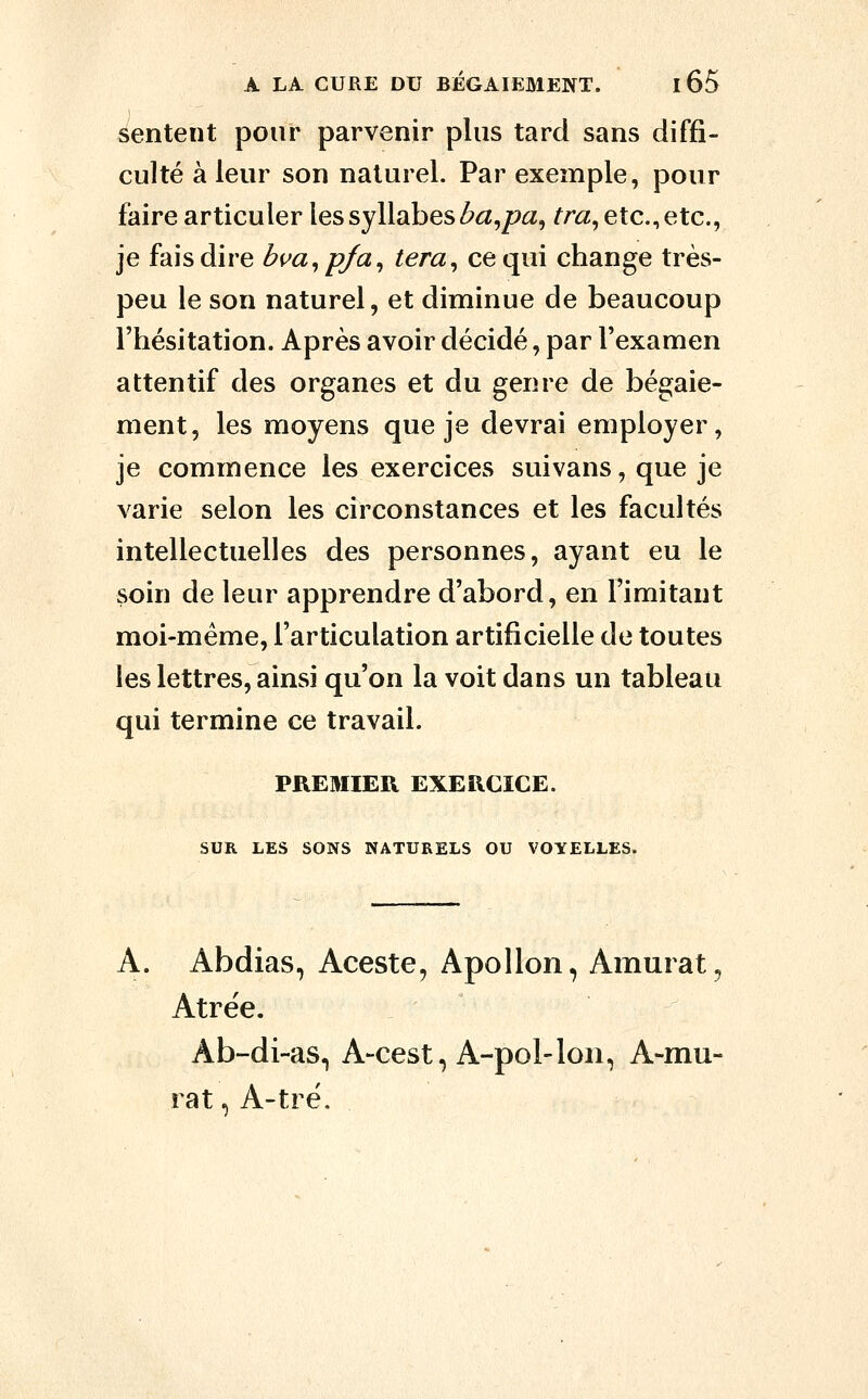sentent pour parvenir plus tard sans diffi- culté à leur son naturel. Par exemple, pour faire articuler les syllabes l?a,pa, /^r«, etc., etc., je fais dire bua^p/a, tera^ ce qui change très- peu le son naturel, et diminue de beaucoup l'hésitation. Après avoir décidé, par l'examen attentif des organes et du genre de bégaie- ment, les moyens que je devrai employer, je commence les exercices suivans, que je varie selon les circonstances et les facultés intellectuelles des personnes, ayant eu le soin de leur apprendre d'abord, en Fimitant moi-même, l'articulation artificielle de toutes les lettres, ainsi qu'on la voit dans un tableau qui termine ce travail. PRE3IIER EXERCICE. SUR LES SONS NATURELS OU VOYELLES. A. Abdias, Aceste, Apollon, Amurat, Atrée. Ab-di-as, A-cest, A-pol-lon, A-mu- rat, A-tré.
