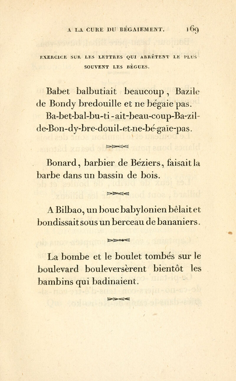 EXERCICE SUR LES LETTRES QUI ARRETENT LE PLUS SOUVENT LES BEGUES. Babet balbutiait beaucoup, Bazile de Bondy bredouille et ne bégaie pas. Ba-bet-bal-bu-ti - ait-beau-coup-Ba-zil- de-Bon-dy-bre-douil-et-ne-bé-gaïe-pas. Bonard, barbier de Béziers, faisait la barbe dans un bassin de bois. A Bilbao, un bouc babylonien bêlait et bondissait sous un berceau de bananiers. La bombe et le boulet tombés sur le boulevard bouleversèrent bientôt les bambins qui badinaient.