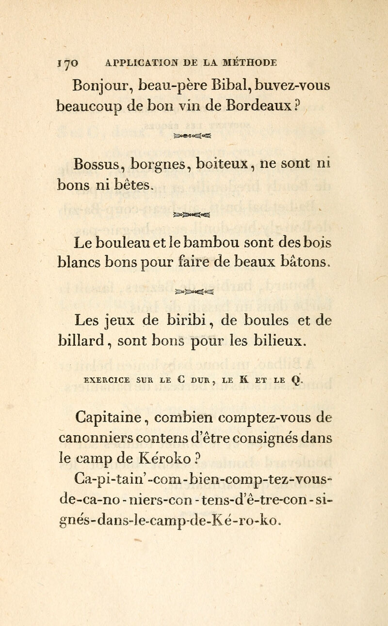Bonjour, beau-père Bibal, buvez-vous beaucoup de bon vin de Bordeaux ? Bossus, borgnes, boiteux, ne sont ni bons ni bêtes. Le bouleau et le bambou sont des bois blancs bons pour faire de beaux bâtons. Les jeux de biribi, de boules et de billard, sont bons pour les bilieux. EXERCICE SUR LE C DUR, LE R ET LE Q, Capitaine, combien comptez-vous de canonniers contens d'être consignés dans le camp de Kêroko ? Ca-pi-tain -com- bien-comp-tez-vous- de-ca-no - niers-con - tens-d'ê-tre-con - si- gnés-dans-le-camp-de-Ké-ro-ko.