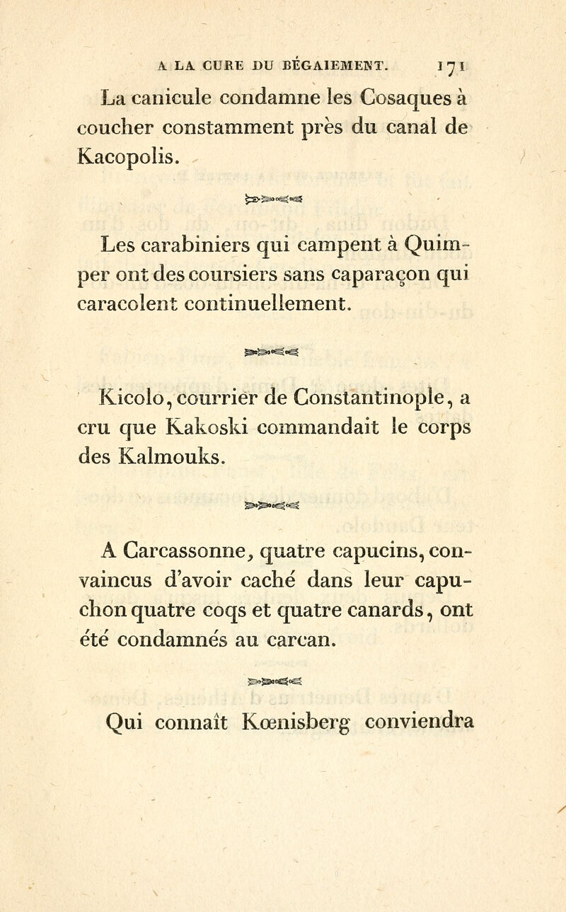 La canicule condamne les Cosaques à coucher constamment près du canal de Kacopolis. ^S>^«j^c^ Les carabiniers qui campent à Quim- per ont des coursiers sans caparaçon qui caracolent continuellement. Kicolo, courrier de Conslantinople, a cru que Kakoski commandait le corps des Kalmouks. A Carcassonne^ quatre capucins, con- vaincus d'avoir caché dans leur capu- chon quatre coqs et quatre canards, ont été condamnés au carcan. Qui connaît Kœnisberg conviendra /