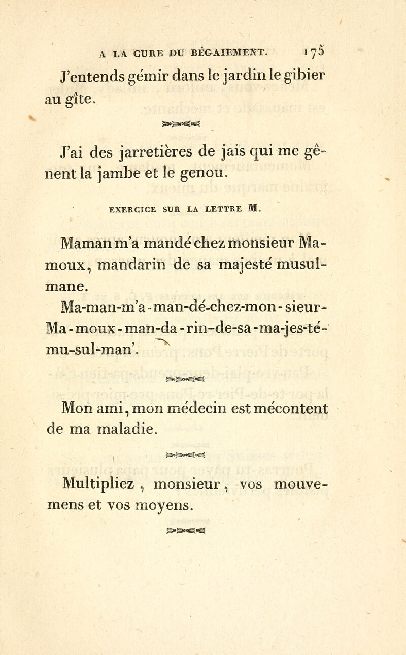 J'entends gémir dans le jardin le gibier au gîte. J'ai des jarretières de jais qui me gê- nent la jambe et le genou. EXERCICE SUR LA LETTRE M. Maman m'a mandé chez monsieur Ma- moux, mandarin de sa majesté musul- mane. Ma-man-m'a -man-dé-chez-mon- sieur- Ma - moux - man-da - rin-de-sa -ma-jes-té- mu-sul-man'. Mon ami, mon médecin est mécontent de ma maladie. Multipliez , monsieur, vos mouve- mens et vos moyens.