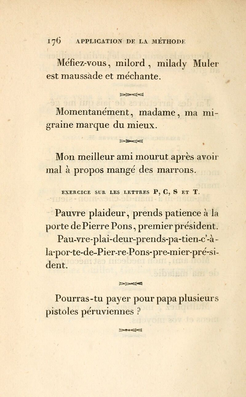 Méfiez-vous, milord , milady Muler est maussade et méchante. Momentanément, madame, ma mi- graine marque du mieux. ^^•^•^ Mon meilleur ami mourut après avoir mal à propos mangé des marrons. EXERCICE SUR LES LETTRES P, C, S ET T. Pauvre plaideur, prends patience à la porte de Pierre Pons, premier président. Pau-vre-plai-deur-prends-pa-tien-c'-à- la-por-te-de-Pier-re-Pons-pre-mier-pré-si- dent. Pourras-tu payer pour papa plusieurs pistoles péruviennes ? ^)»««^e^