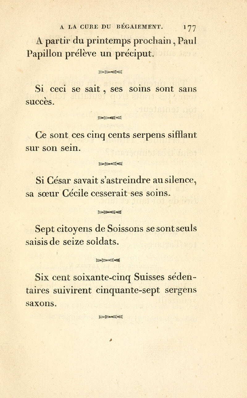 A partir du printemps prochain, Paul Papillon prélève un préciput. Si ceci se sait, ses soins sont sans succès. Ce sont ces cinq cents serpens sifflant sur son sein. ^^«^«^ Si César savait s'astreindre au silence, sa sœur Cécile cesserait ses soins. Sept citoyens de Soissons se sont seuls saisis de seize soldats. Six cent soixante-cinq Suisses séden- taires suivirent cinquante-sept sergens saxons.