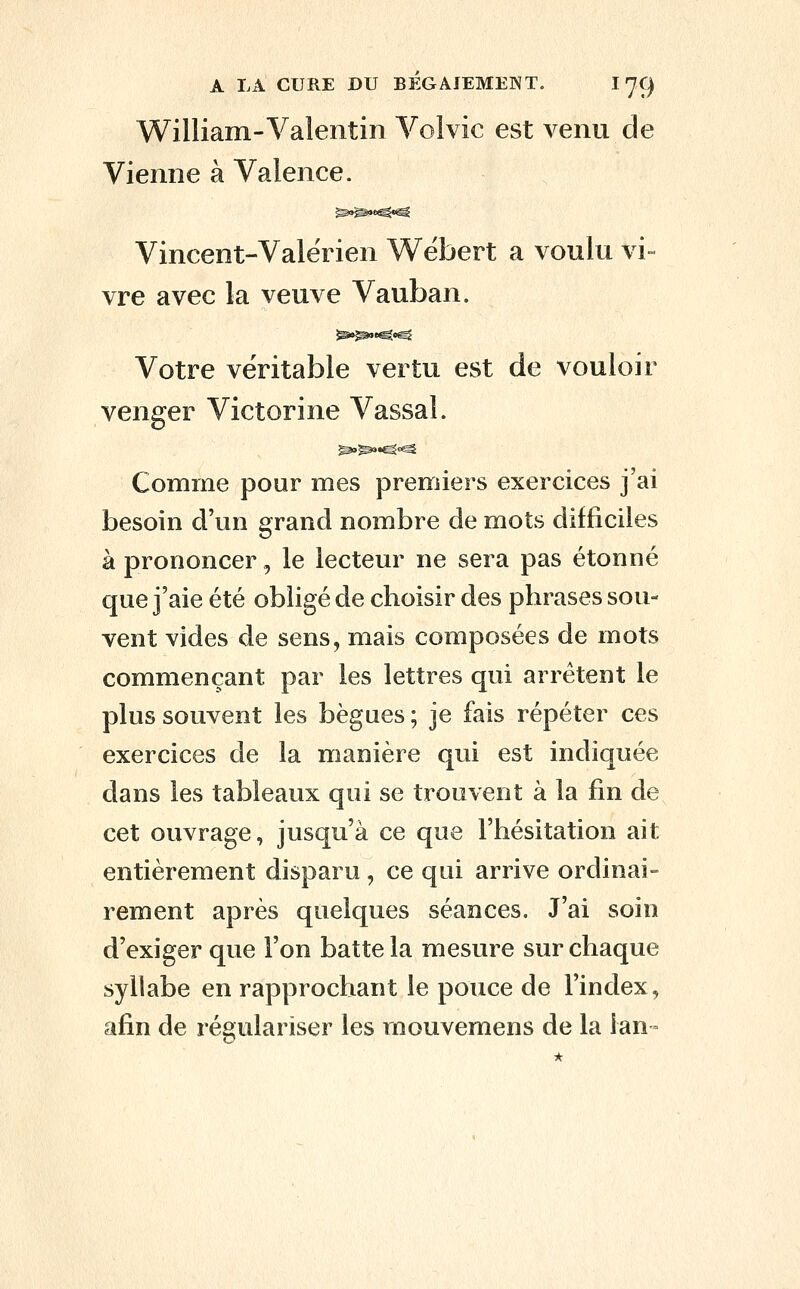 William-Valentin Volvic est venu de Vienne à Valence. Vincent-Valërien Wébert a voulu vi vre avec la veuve Vauban. Votre véritable vertu est de vouloir venger Victorine Vassal. ^^•^^^ Comme pour mes premiers exercices j'ai besoin d'un grand nombre de mots difficiles à prononcer, le lecteur ne sera pas étonné que j'aie été obligé de choisir des phrases sou- vent vides de sens, mais composées de mots commençant par les lettres qui arrêtent le plus souvent les bègues ; je fais répéter ces exercices de la manière qui est indiquée dans les tableaux qui se trouvent à la fin de cet ouvrage, jusqu'à ce que l'hésitation ait entièrement disparu , ce qui arrive ordinai- rement après quelques séances. J'ai soin d'exiger que l'on batte la mesure sur chaque syllabe en rapprochant le pouce de l'index, afin de régulariser les rnouvemens de la lan =